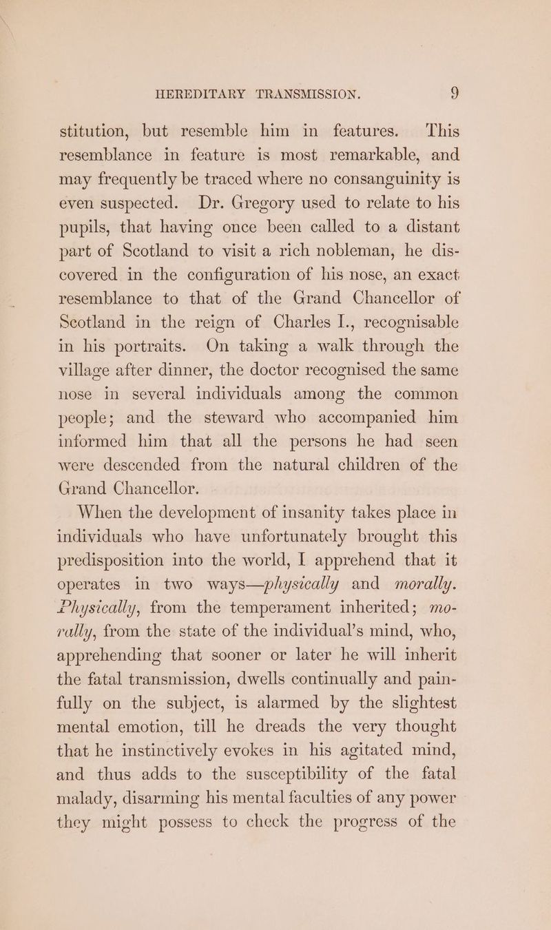 stitution, but resemble him in features. This resemblance in feature is most remarkable, and may frequently be traced where no consanguinity is even suspected. Dr. Gregory used to relate to his pupils, that having once been called to a distant part of Scotland to visit a rich nobleman, he dis- covered in the configuration of his nose, an exact. resemblance to that of the Grand Chancellor of Scotland in the reign of Charles I., recognisable in his portraits. On taking a walk through the village after dinner, the doctor recognised the same nose in several individuals among the common people; and the steward who accompanied him informed him that all the persons he had seen were descended from the natural children of the Grand Chancellor. When the development of insanity takes place in individuals who have unfortunately brought this predisposition into the world, I apprehend that it operates in two ways—physically and morally. i hysically, from the temperament inherited; mo- rally, from the state of the individual’s mind, who, apprehending that sooner or later he will inherit the fatal transmission, dwells continually and pain- fully on the subject, is alarmed by the slightest mental emotion, till he dreads the very thought that he instinctively evokes in his agitated mind, and thus adds to the susceptibility of the fatal malady, disarming his mental faculties of any power they might possess to check the progress of the