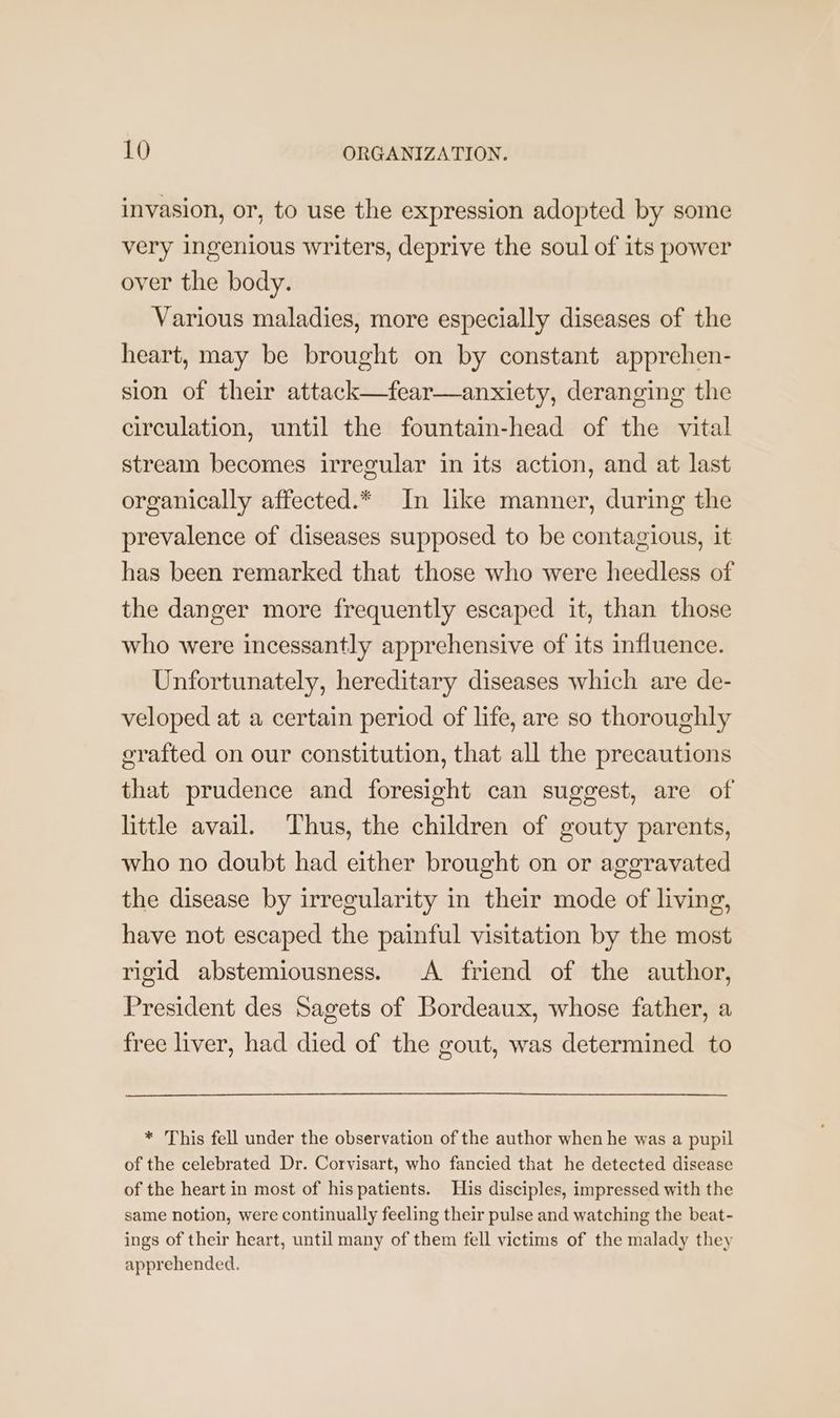 invasion, or, to use the expression adopted by some very ingenious writers, deprive the soul of its power over the body. Various maladies, more especially diseases of the heart, may be brought on by constant apprehen- sion of their attack—fear—anxiety, deranging the circulation, until the fountain-head of the vital stream becomes irregular in its action, and at last organically affected.* In like manner, during the prevalence of diseases supposed to be contagious, it has been remarked that those who were heedless of the danger more frequently escaped it, than those who were incessantly apprehensive of its influence. Unfortunately, hereditary diseases which are de- veloped at a certain period of life, are so thoroughly erafted on our constitution, that all the precautions that prudence and foresight can suggest, are of little avail. Thus, the children of gouty parents, who no doubt had either brought on or aggravated the disease by irregularity in their mode of living, have not escaped the painful visitation by the most rigid abstemiousness. A friend of the author, President des Sagets of Bordeaux, whose father, a free liver, had died of the gout, was determined to * This fell under the observation of the author when he was a pupil of the celebrated Dr. Corvisart, who fancied that he detected disease of the heart in most of his patients. His disciples, impressed with the same notion, were continually feeling their pulse and watching the beat- ings of their heart, until many of them fell victims of the malady they apprehended.