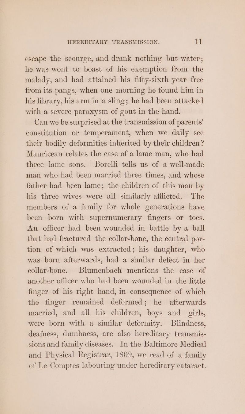 escape the scourge, and drank nothing but water; he was wont to boast of his exemption from the malady, and had attained his fifty-sixth year free . from its pangs, when one morning he found him in his library, his arm in a sling; he had been attacked with a severe paroxysm of gout in the hand. Can we be surprised at the transmission of parents’ constitution or temperament, when we daily see their bodily deformities inherited by their children? Mauricean relates the case of a lame man, who had three lame sons. JBorelli tells us of a well-made man who had been married three times, and whose father had been lame; the children of this man by his three wives were all similarly afflicted. The members of a family for whole generations have been born with supernumerary fingers or toes. An officer had been wounded in battle by a ball that had fractured the collar-bone, the central por- tion of which was extracted; his daughter, who was born afterwards, had a similar defect in her collar-bone. Blumenbach mentions the case of another officer who had been wounded in the little finger of his right hand, in consequence of which the finger remained deformed; he afterwards married, and all his children, boys and girls, were born with a similar deformity. Blindness, deafness, dumbness, are also hereditary transmis- sions and family diseases. In the Baltimore Medical and Physical Registrar, 1809, we read of a family of Le Comptes labouring under hereditary cataract.