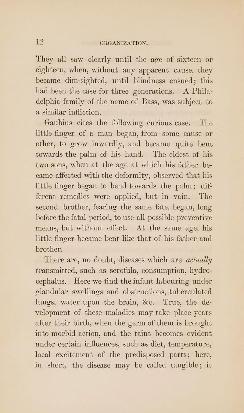 They all saw clearly until the age of sixteen or eighteen, when, without any apparent cause, they became dim-sighted, until blindness ensued; this had been the case for three generations. A Phila- delphia family of the name of Bass, was subject to a similar infliction. Gaubius cites the following curious case. The little finger of a man began, from some cause or other, to grow inwardly, and became quite bent towards the palm of his hand. The eldest of his two sons, when at the age at which his father be- came affected with the deformity, observed that his little finger began to bend towards the palm; dif- ferent remedies were applied, but in vain. The second brother, fearing the same fate, began, long before the fatal period, to use all possible preventive means, but without effect. At the same age, his little finger became bent like that of his father and brother. There are, no doubt, diseases which are actually transmitted, such as scrofula, consumption, hydro- cephalus. Here we find the infant labouring under glandular swellings and obstructions, tuberculated lungs, water upon the brain, &c. True, the de- velopment of these maladies may take place years after their birth, when the germ of them is brought into morbid action, and the taint becomes evident under certain influences, such as diet, temperature, local excitement of the predisposed parts; here, in short, the disease may be called tangible; it