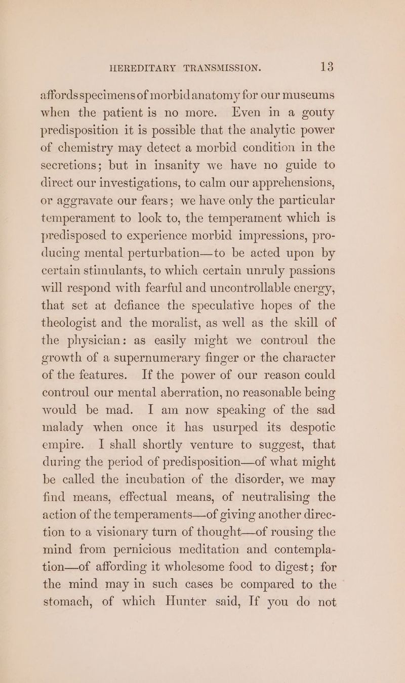 affordsspecimens of morbidanatomy for our museums when the patient is no more. Even in a gouty predisposition it is possible that the analytic power of chemistry may detect a morbid condition in the secretions; but in insanity we have no guide to direct our investigations, to calm our apprehensions, or aggravate our fears; we have only the particular temperament to look to, the temperament which is predisposed to experience morbid impressions, pro- ducing mental perturbation—to be acted upon by certain stimulants, to which certain unruly passions will respond with fearful and uncontrollable energy, that set at defiance the speculative hopes of the theologist and the moralist, as well as the skill of the physician: as easily might we controul the crowth of a supernumerary finger or the character of the features. Ifthe power of our reason could controul our mental aberration, no reasonable being would be mad. I[ am now speaking of the sad malady when once it has usurped its despotic empire. I shall shortly venture to suggest, that during the period of predisposition—of what might be called the incubation of the disorder, we may find means, effectual means, of neutralising the action of the temperaments—of giving another direc- tion to a visionary turn of thought—of rousing the mind from pernicious meditation and contempla- tion—of affording it wholesome food to digest; for the mind may in such cases be compared to the stomach, of which Hunter said, If you do not