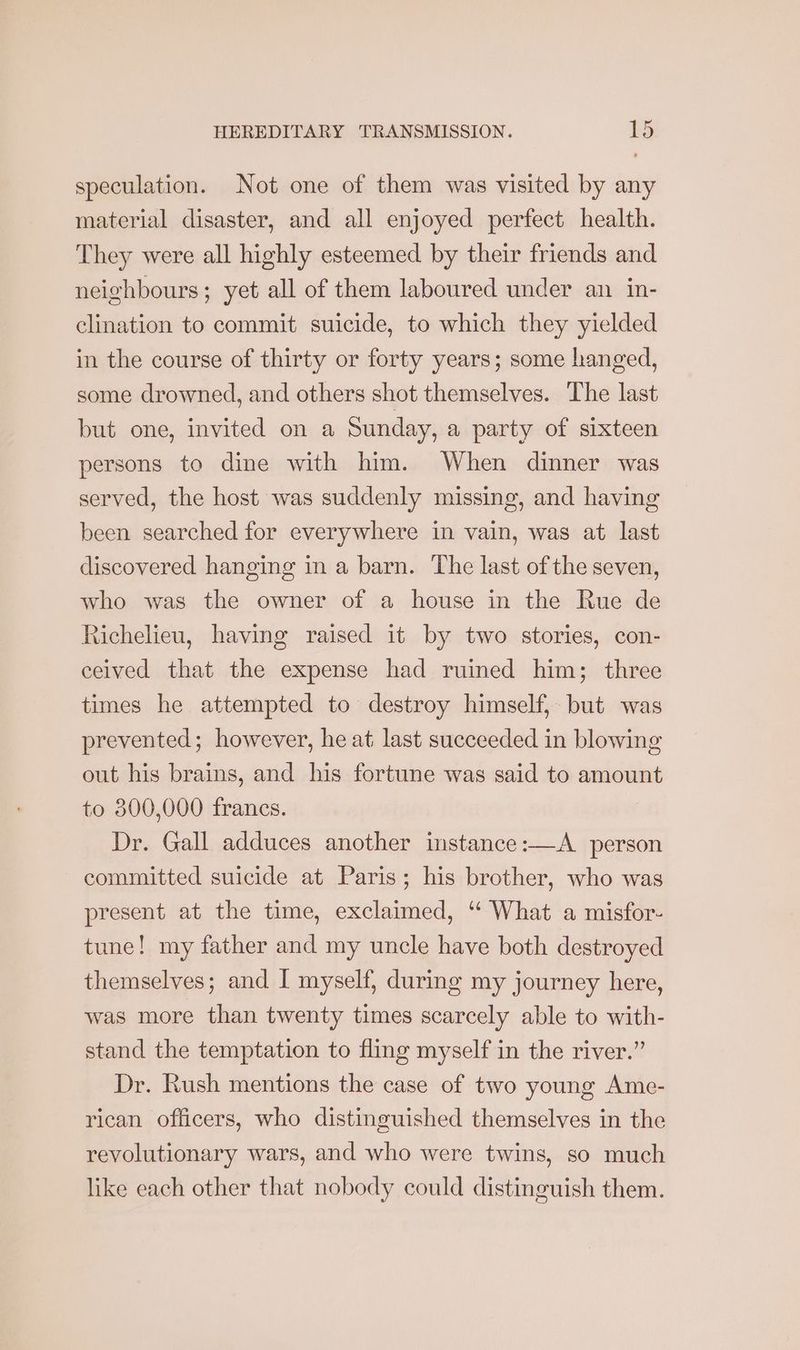 speculation. Not one of them was visited by any material disaster, and all enjoyed perfect health. They were all highly esteemed by their friends and neighbours; yet all of them laboured under an in- clination to commit suicide, to which they yielded in the course of thirty or forty years; some hanged, some drowned, and others shot themselves. The last but one, invited on a Sunday, a party of sixteen persons to dine with him. When dinner was served, the host was suddenly missing, and having been searched for everywhere in vain, was at last discovered hanging in a barn. ‘The last of the seven, who was the owner of a house in the Rue de Richelieu, having raised it by two stories, con- ceived that the expense had ruined him; three times he attempted to destroy himself, but was prevented; however, he at last succeeded in blowing out his brains, and his fortune was said to amount to 800,000 francs. Dr. Gall adduces another instance:—A person committed suicide at Paris; his brother, who was present at the time, exclaimed, “‘ What a misfor- tune! my father and my uncle have both destroyed themselves; and I myself, during my journey here, was more than twenty times scarcely able to with- stand the temptation to fling myself in the river.” Dr. Rush mentions the case of two young Ame- rican officers, who distinguished themselves in the revolutionary wars, and who were twins, so much like each other that nobody could distinguish them.