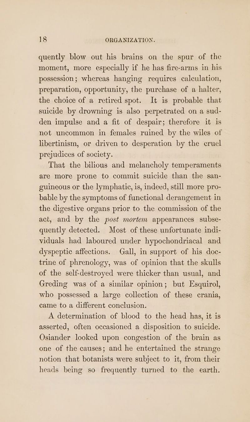 quently blow out his brains on the spur of the moment, more especially if he has fire-arms in his possession; whereas hanging requires calculation, preparation, opportunity, the purchase of a halter, the choice of a retired spot. It is probable that suicide by drowning is also perpetrated on a sud- den impulse and a fit of despair; therefore it is not uncommon in females ruined by the wiles of libertinism, or driven to desperation by the cruel prejudices of society. That the bilious and melancholy temperaments are more prone to commit suicide than the san- guineous or the lymphatic, is, indeed, still more pro- bable by the symptoms of functional derangement in the digestive organs prior to the commission of the act, and by the post mortem appearances subse- quently detected. Most of these unfortunate indi- viduals had laboured under hypochondriacal and dyspeptic affections. Gall, in support of his doc- trine of phrenology, was of opinion that the skulls of the self-destroyed were thicker than usual, and Greding was of a similar opinion; but Esquirol, who possessed a large collection of these crania, came to a different conclusion. A determination of blood to the head has, it is asserted, often occasioned a disposition to suicide. Osiander looked upon congestion of the brain as one of the causes; and he entertained the strange notion that botanists were subject to it, from their heads being so frequently turned to the earth.