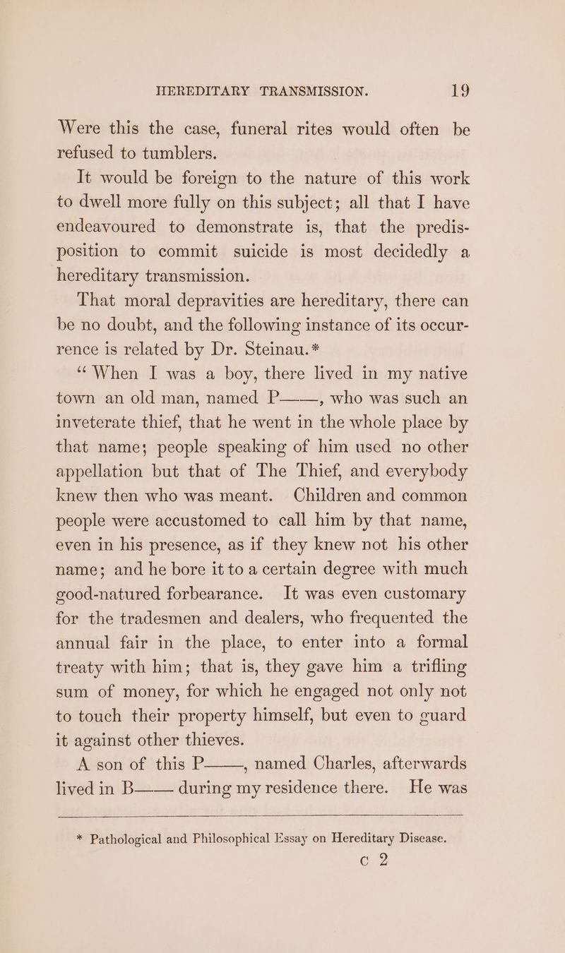 Were this the case, funeral rites would often be refused to tumblers. It would be foreign to the nature of this work to dwell more fully on this subject; all that I have endeavoured to demonstrate is, that the predis- position to commit suicide is most decidedly a hereditary transmission. That moral depravities are hereditary, there can be no doubt, and the following instance of its occur- rence is related by Dr. Steinau.* ‘‘ When I was a boy, there lived in my native town an old man, named P——, who was such an inveterate thief, that he went in the whole place by that name; people speaking of him used no other appellation but that of The Thief, and everybody knew then who was meant. Children and common people were accustomed to call him by that name, even in his presence, as if they knew not his other name; and he bore it to a certain degree with much good-natured forbearance. It was even customary for the tradesmen and dealers, who frequented the annual fair in the place, to enter into a formal treaty with him; that is, they gave him a trifling sum of money, for which he engaged not only not to touch their property himself, but even to guard it against other thieves. A son of this P , named Charles, afterwards lived in B—— during my residence there. He was * Pathological and Philosophical Essay on Hereditary Disease. og