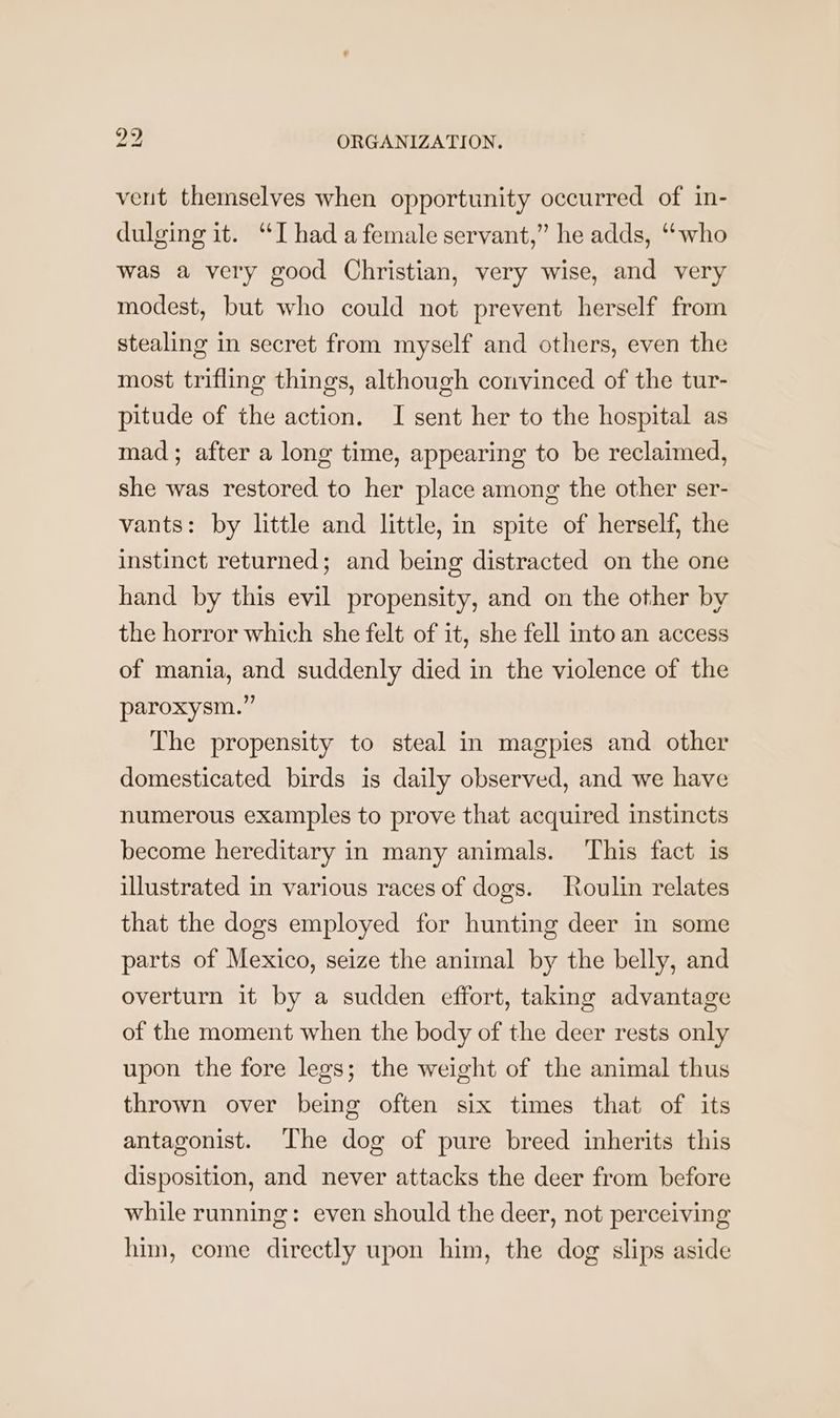 veut themselves when opportunity occurred of in- dulging it. “I had a female servant,” he adds, “who was a very good Christian, very wise, and very modest, but who could not prevent herself from stealing in secret from myself and others, even the most trifling things, although convinced of the tur- pitude of the action. I sent her to the hospital as mad ; after a long time, appearing to be reclaimed, she was restored to her place among the other ser- vants: by little and little, in spite of herself, the instinct returned; and being distracted on the one hand by this evil propensity, and on the other by the horror which she felt of it, she fell into an access of mania, and suddenly died in the violence of the paroxysm.” The propensity to steal in magpies and other domesticated birds is daily observed, and we have numerous examples to prove that acquired instincts become hereditary in many animals. ‘This fact is illustrated in various races of dogs. Roulin relates that the dogs employed for hunting deer in some parts of Mexico, seize the animal by the belly, and overturn it by a sudden effort, taking advantage of the moment when the body of the deer rests only upon the fore legs; the weight of the animal thus thrown over being often six times that of its antagonist. The dog of pure breed inherits this disposition, and never attacks the deer from before while running: even should the deer, not perceiving him, come directly upon him, the dog slips aside