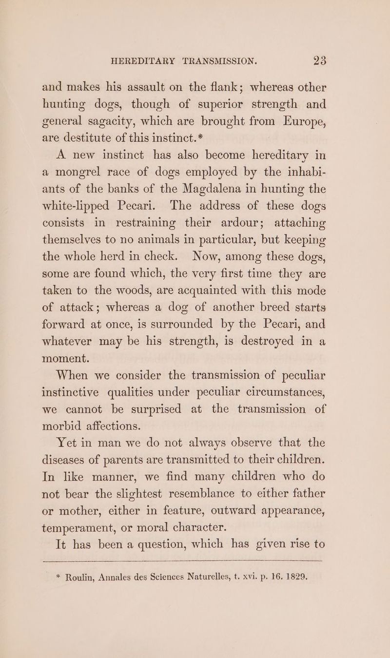 and makes his assault on the flank; whereas other hunting dogs, though of superior strength and general sagacity, which are brought from Europe, are destitute of this instinct. * A new instinct has also become hereditary in a mongrel race of dogs employed by the inhabi- ants of the banks of the Magdalena in hunting the white-lipped Pecari. The address of these dogs consists in restraining their ardour; attaching themselves to no animals in particular, but keeping the whole herd in check. Now, among these dogs, some are found which, the very first time they are taken to the woods, are acquainted with this mode of attack; whereas a dog of another breed starts forward at once, is surrounded by the Pecari, and whatever may be his strength, is destroyed in a moment. When we consider the transmission of peculiar instinctive qualities under peculiar circumstances, we cannot be surprised at the transmission of morbid affections. Yet in man we do not always observe that the diseases of parents are transmitted to their children. In like manner, we find many children who do not bear the slightest resemblance to either father or mother, either in feature, outward appearance, temperament, or moral character. It has been a question, which has given rise to * Roulin, Annales des Sciences Naturelles, t. xvi. p. 16. 1829.