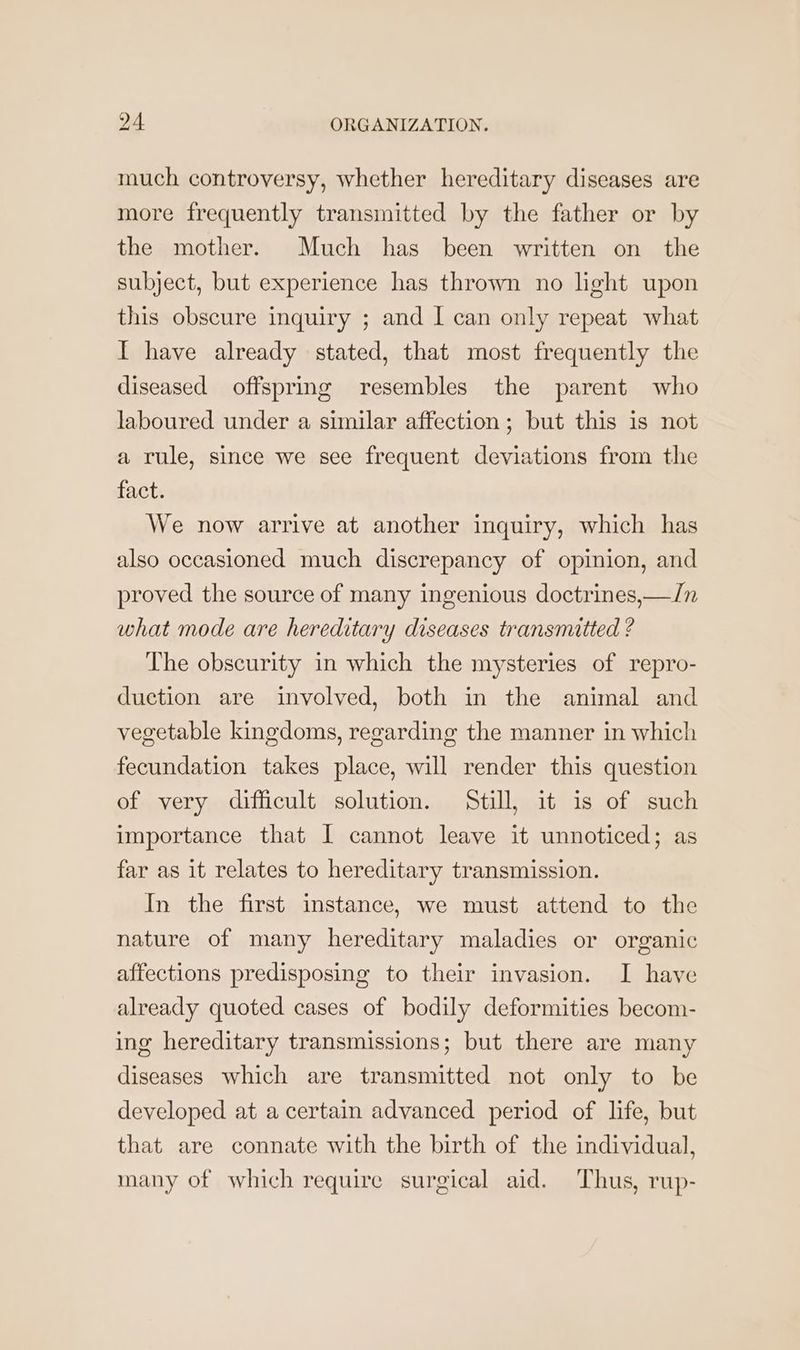 much controversy, whether hereditary diseases are more frequently transmitted by the father or by the mother. Much has been written on the subject, but experience has thrown no light upon this obscure inquiry ; and I can only repeat what I have already stated, that most frequently the diseased offspring resembles the parent who laboured under a similar affection; but this is not a rule, since we see frequent deviations from the fact. We now arrive at another inquiry, which has also occasioned much discrepancy of opinion, and proved the source of many ingenious doctrines,—/n what mode are hereditary diseases transmitted ? The obscurity in which the mysteries of repro- duction are involved, both in the animal and vegetable kingdoms, regarding the manner in which fecundation takes place, will render this question of very difficult solution. Still, it is of such importance that I cannot leave it unnoticed; as far as it relates to hereditary transmission. In the first instance, we must attend to the nature of many hereditary maladies or organic affections predisposing to their invasion. I have already quoted cases of bodily deformities becom- ing hereditary transmissions; but there are many diseases which are transmitted not only to be developed at a certain advanced period of life, but that are connate with the birth of the individual, many of which require surgical aid. Thus, rup-