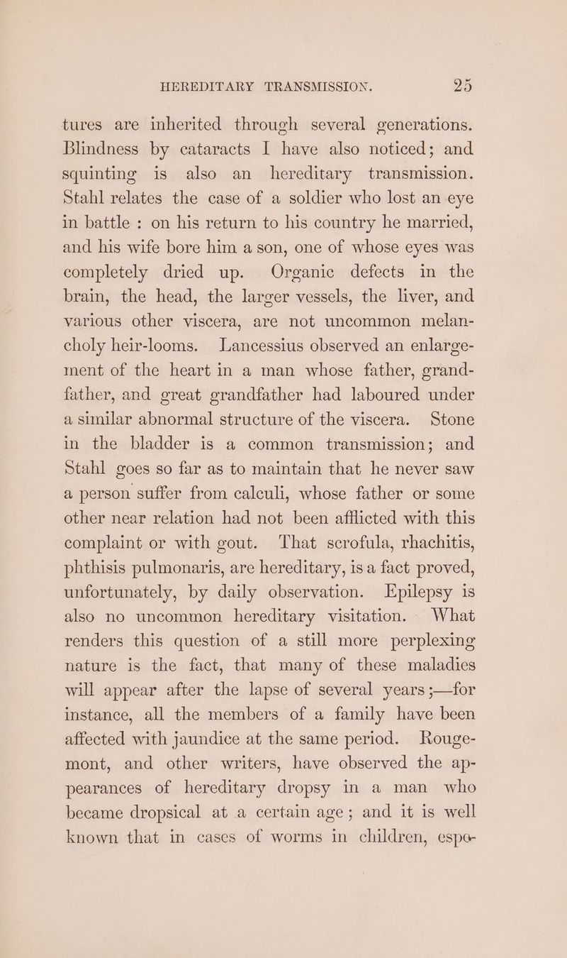 tures are inherited through several generations. Blindness by cataracts I have also noticed; and squinting is also an hereditary transmission. Stahl relates the case of a soldier who lost an eye in battle : on his return to his country he married, and his wife bore him a son, one of whose eyes was completely dried up. Organic defects in the brain, the head, the larger vessels, the liver, and various other viscera, are not uncommon melan- choly heir-looms. Lancessius observed an enlarge- ment of the heart in a man whose father, grand- father, and great grandfather had laboured under a similar abnormal structure of the viscera. Stone in the bladder is a common transmission; and Stahl goes so far as to maintain that he never saw a person suffer from calculi, whose father or some other near relation had not been afflicted with this complaint or with gout. That scrofula, rhachitis, phthisis pulmonaris, are hereditary, is a fact proved, unfortunately, by daily observation. Epilepsy is also no uncommon hereditary visitation. What renders this question of a still more perplexing nature is the fact, that many of these maladies will appear after the lapse of several years ;—for instance, all the members of a family have been affected with jaundice at the same period. Rouge- mont, and other writers, have observed the ap- pearances of hereditary dropsy in a man who became dropsical at a certain age; and it is well known that in cases of worms in children, espe-