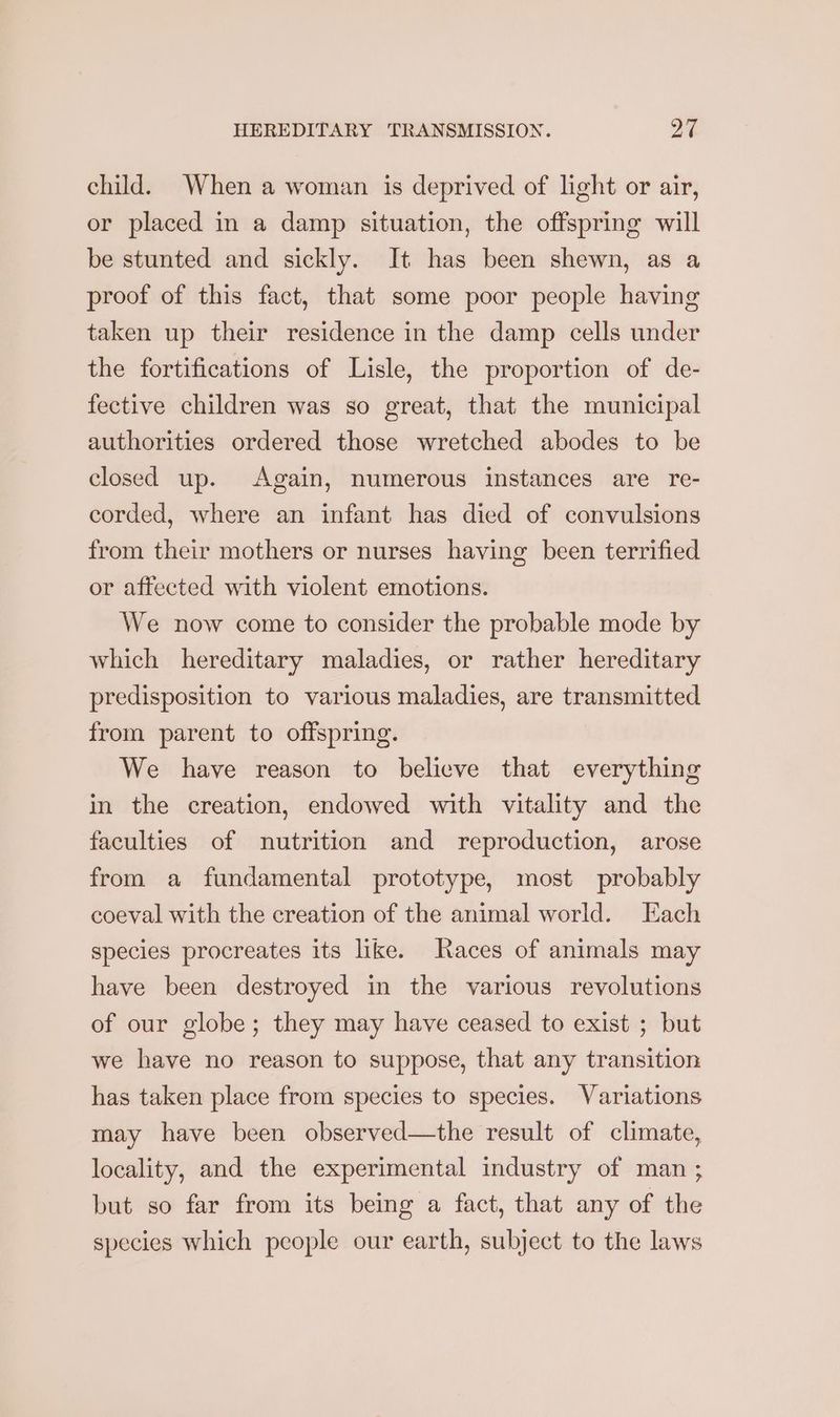 child. When a woman is deprived of light or air, or placed in a damp situation, the offspring will be stunted and sickly. It has been shewn, as a proof of this fact, that some poor people having taken up their residence in the damp cells under the fortifications of Lisle, the proportion of de- fective children was so great, that the municipal authorities ordered those wretched abodes to be closed up. Again, numerous instances are re- corded, where an infant has died of convulsions from their mothers or nurses having been terrified or affected with violent emotions. We now come to consider the probable mode by which hereditary maladies, or rather hereditary predisposition to various maladies, are transmitted from parent to offspring. We have reason to believe that everything in the creation, endowed with vitality and the faculties of nutrition and reproduction, arose from a fundamental prototype, most probably coeval with the creation of the animal world. Each species procreates its like. Races of animals may have been destroyed in the various revolutions of our globe; they may have ceased to exist ; but we have no reason to suppose, that any transition has taken place from species to species. Variations may have been observed—the result of climate, locality, and the experimental industry of man ; but so far from its being a fact, that any of the species which people our earth, subject to the laws