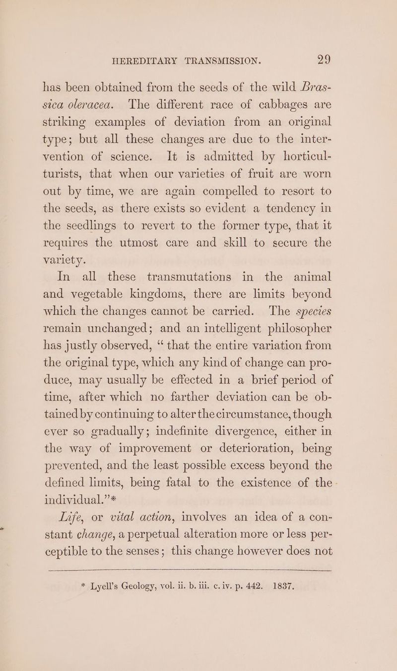 has been obtained from the seeds of the wild ras- sica oleracea. The different race of cabbages are striking examples of deviation from an original type; but all these changes are due to the inter- vention of science. It is admitted by horticul- turists, that when our varieties of fruit are worn out by time, we are again compelled to resort to the seeds, as there exists so evident a tendency in the seedlings to revert to the former type, that it requires the utmost care and skill to secure the variety. In all these transmutations in the animal and vegetable kingdoms, there are limits beyond which the changes cannot be carried. The species remain unchanged; and an intelligent philosopher has justly observed, ‘‘ that the entire variation from the original type, which any kind of change can pro- duce, may usually be effected in a brief period of time, after which no farther deviation can be ob- tained by continuing to alterthe circumstance, though ever so gradually; indefinite divergence, either in the way of improvement or deterioration, being prevented, and the least possible excess beyond the defined limits, being fatal to the existence of the- individual.” * Life, or vital action, involves an idea of a con- stant change, a perpetual alteration more or less per- ceptible to the senses; this change however does not * Lyell’s Geology, vol. ii. b. iil. c. iv. p. 442. 1837,