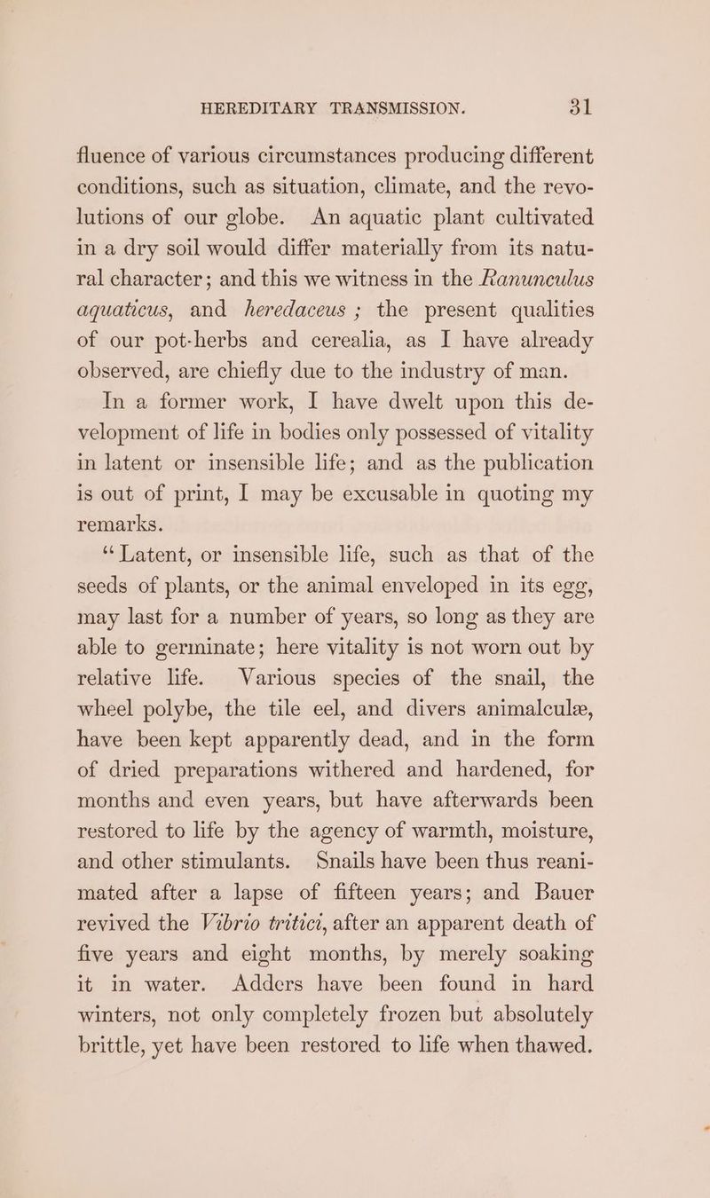 fluence of various circumstances producing different conditions, such as situation, climate, and the revo- lutions of our globe. An aquatic plant cultivated in a dry soil would differ materially from its natu- ral character; and this we witness in the Ranunculus aquaticus, and heredaceus ; the present qualities of our pot-herbs and cerealia, as I have already observed, are chiefly due to the industry of man. In a former work, I have dwelt upon this de- velopment of life in bodies only possessed of vitality in latent or insensible life; and as the publication is out of print, [ may be excusable in quoting my remarks. ‘‘ Latent, or insensible life, such as that of the seeds of plants, or the animal enveloped in its egg, may last for a number of years, so long as they are able to germinate; here vitality is not worn out by relative life. Various species of the snail, the wheel polybe, the tile eel, and divers animalcule, have been kept apparently dead, and in the form of dried preparations withered and hardened, for months and even years, but have afterwards been restored to life by the agency of warmth, moisture, and other stimulants. Snails have been thus reani- mated after a lapse of fifteen years; and Bauer revived the Vibrio tritici, after an apparent death of five years and eight months, by merely soaking it in water. Adders have been found in hard winters, not only completely frozen but absolutely brittle, yet have been restored to life when thawed.