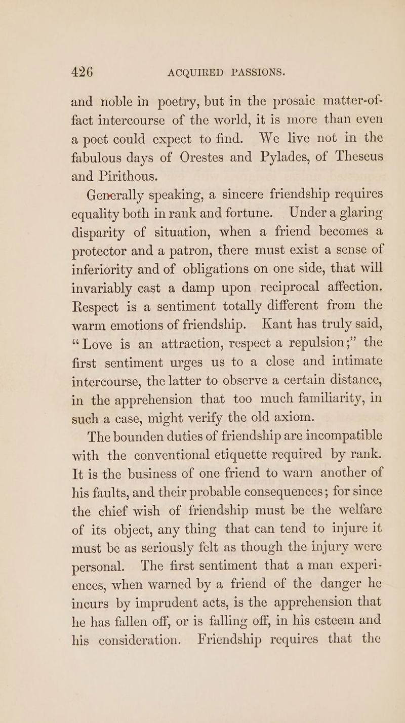 and noble in poetry, but in the prosaic matter-of- fact intercourse of the world, it is more than even a poet could expect to find. We live not in the fabulous days of Orestes and Pylades, of Theseus and Pirithous. Generally speaking, a sincere friendship requires equality both in rank and fortune. Under a glaring disparity of situation, when a friend becomes a protector and a patron, there must exist a sense of inferiority and of obligations on one side, that will invariably cast a damp upon reciprocal affection. Respect is a sentiment totally different from the warm emotions of friendship. Kant has truly said, “Tove is an attraction, respect a repulsion;” the first sentiment urges us to a close and intimate intercourse, the latter to observe a certain distance, in the apprehension that too much familiarity, in such a case, might verify the old axiom. The bounden duties of friendship are incompatible with the conventional etiquette required by rank. It is the business of one friend to warn another of his faults, and their probable consequences; for since the chief wish of friendship must be the welfare of its object, any thing that can tend to injure it must be as seriously felt as though the injury were personal. The first sentiment that a man experi- ences, when warned by a friend of the danger he incurs by imprudent acts, is the apprehension that he has fallen off, or is falling off, in his esteem and his consideration. Friendship requires that the
