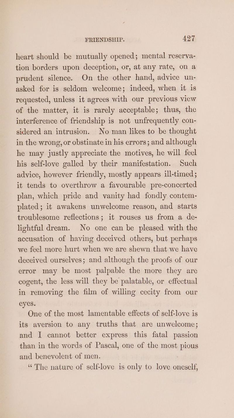heart should be mutually opened; mental reserva- tion borders upon deception, or, at any rate, on a prudent silence. On the other hand, advice un- asked for is seldom welcome; indeed, when it is requested, unless it agrees with our previous view of the matter, it is rarely acceptable; thus, the interference of friendship is not unfrequently con- sidered an intrusion. No man likes to be thought in the wrong, or obstinate in his errors; and although he may justly appreciate the motives, he will feel his self-love galled by their manifestation. Such advice, however friendly, mostly appears ill-timed; it tends to overthrow a favourable pre-concerted plan, which pride and vanity had fondly contem- plated; it awakens unwelcome reason, and starts troublesome reflections; it rouses us from a de- lightful dream. No one can be pleased with the accusation of having deceived others, but perhaps we feel more hurt when we are shewn that we have deceived ourselves; and although the proofs of our error may be most palpable the more they are cogent, the less will they be palatable, or effectual in removing the film of willing cecity from our eyes. One of the most lamentable effects of self-love is its aversion to any truths that are unwelcome; and I cannot better express this fatal passion than in the words of Pascal, one of the most pious and benevolent of men. , “ The nature of self-love is only to love oneself,