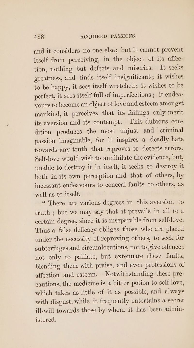and it considers no one else; but it cannot prevent itself from perceiving, in the object of its affec- tion, nothing but defects and miseries. It secks ereatness, and finds itself insignificant ; it wishes to be happy, it sees itself wretched; it wishes to be perfect, it sees itself full of imperfections ; it endea- vours to become an object of love and esteem amongst mankind, it perceives that its failings only merit its aversion and its contempt. ‘This dubious con- dition produces the most unjust and criminal passion imaginable, for it inspires a deadly hate towards any truth that reproves or detects errors. Self-love would wish to annihilate the evidence, but, unable to destroy it in itself, it seeks to destroy it both in its own perception and that of others, by incessant endeavours to conceal faults to others, as well as to itself. | “ There are various degrees in this aversion to truth ; but we may say that it prevails in all to a certain degree, since it is inseparable from self-love. Thus a false delicacy obliges those who are placed under the necessity of reproving others, to seek for subterfuges and circumlocutions, not to give offence ; not only to palliate, but extenuate these faults, blending them with praise, and even professions of affection and esteem. Notwithstanding these pre- cautions, the medicine is a bitter potion to self-love, which takes as little of it as possible, and always with disgust, while it frequently entertains a secret ill-will towards those by whom it has been adimin- istered.