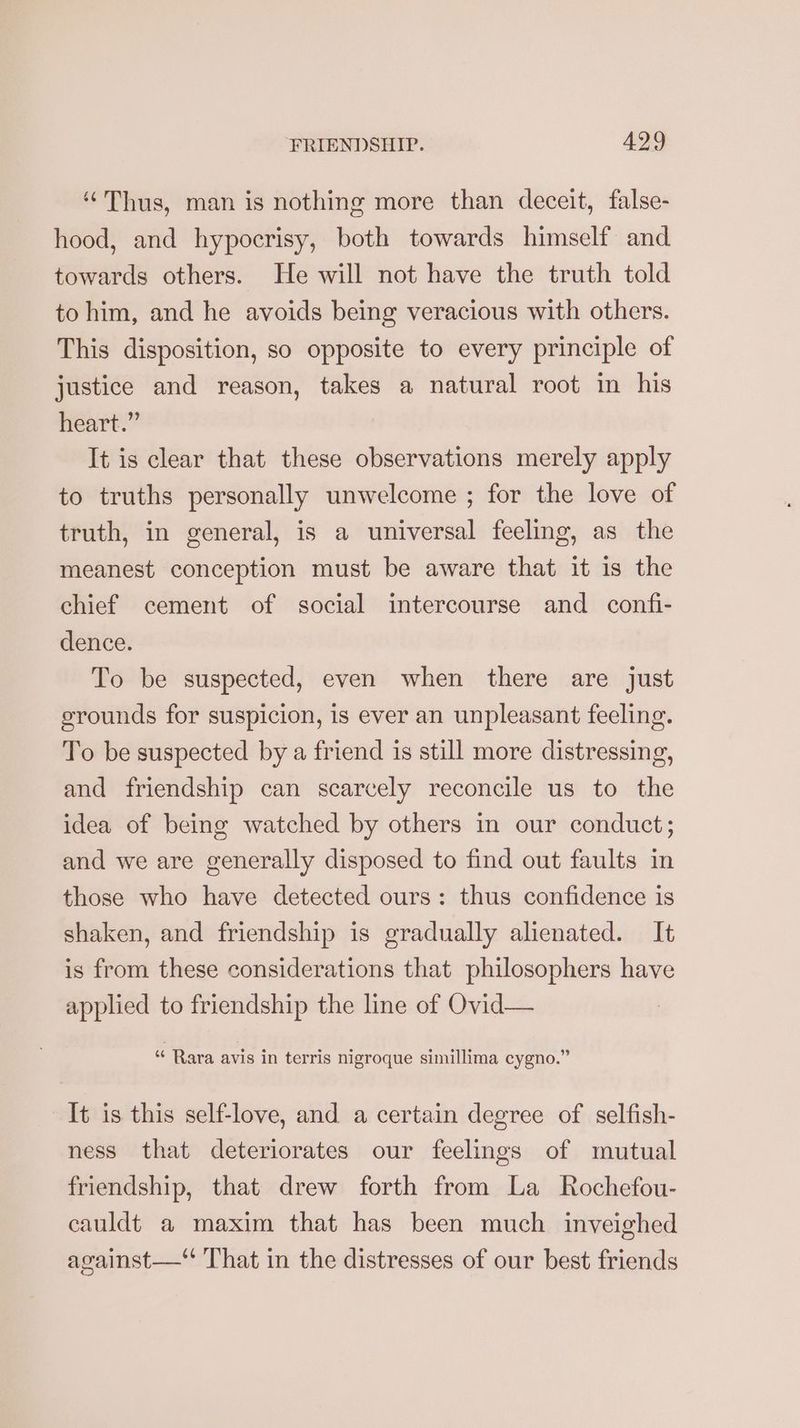‘Thus, man is nothing more than deceit, false- hood, and hypocrisy, both towards himself and towards others. He will not have the truth told to him, and he avoids being veracious with others. This disposition, so opposite to every principle of justice and reason, takes a natural root in his heart.” It is clear that these observations merely apply to truths personally unwelcome ; for the love of truth, in general, is a universal feeling, as the meanest conception must be aware that it is the chief cement of social intercourse and confi- dence. To be suspected, even when there are just erounds for suspicion, is ever an unpleasant feeling. To be suspected by a friend is still more distressing, and friendship can scarcely reconcile us to the idea of being watched by others in our conduct; and we are generally disposed to find out faults in those who have detected ours: thus confidence is shaken, and friendship is gradually alienated. It is from these considerations that philosophers have applied to friendship the line of Ovid— “ Rara avis in terris nigroque simillima cygno.” It is this self-love, and a certain degree of selfish- ness that deteriorates our feelings of mutual friendship, that drew forth from La Rochefou- cauldt a maxim that has been much inveighed against—“ That in the distresses of our best friends