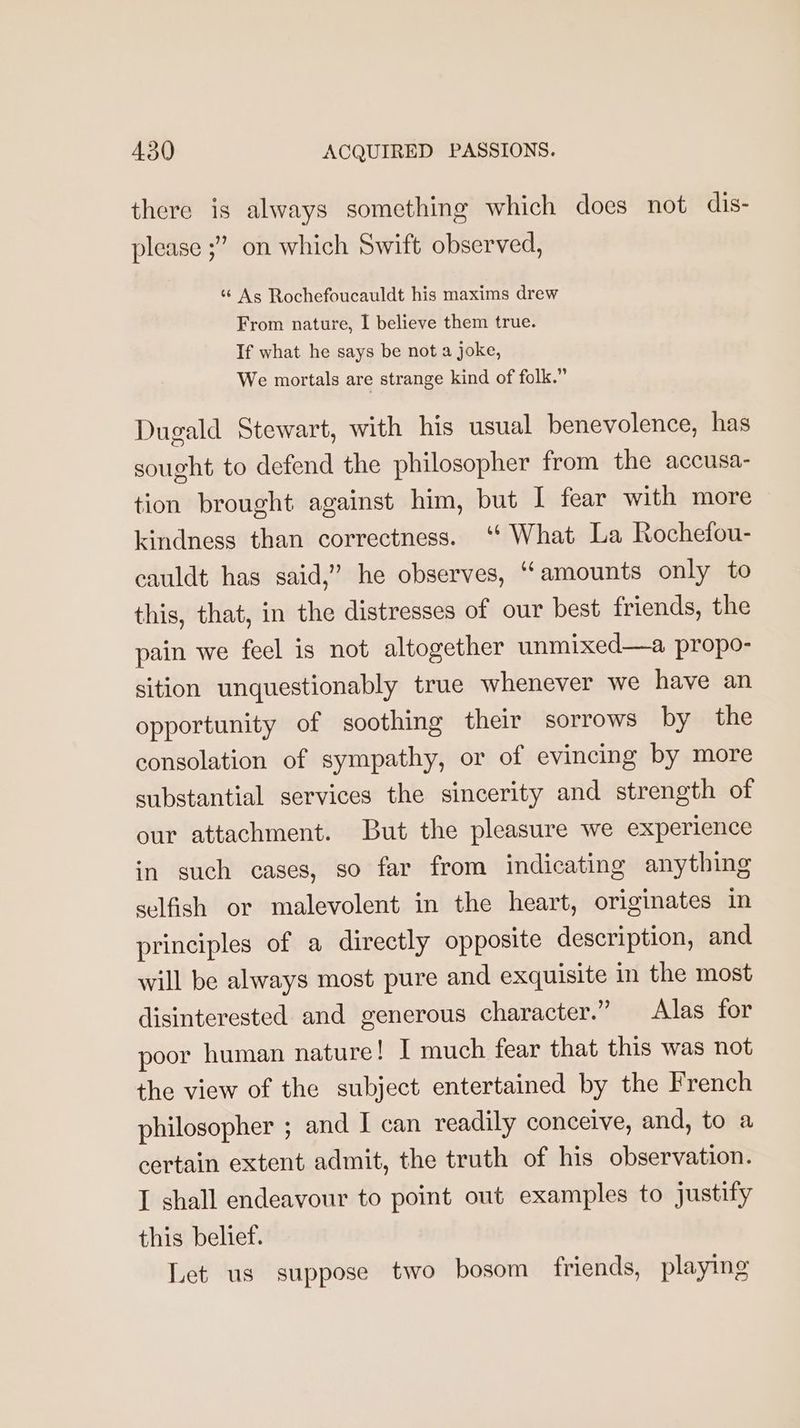 there is always something which does not dis- please ;” on which Swift observed, ‘As Rochefoucauldt his maxims drew From nature, I believe them true. If what he says be not a joke, We mortals are strange kind of folk.” Dugald Stewart, with his usual benevolence, has sought to defend the philosopher from the accusa- tion brought against him, but I fear with more kindness than correctness. ‘‘ What La Rochefou- cauldt has said,” he observes, ‘amounts only to this, that, in the distresses of our best friends, the pain we feel is not altogether unmixed—a propo- sition unquestionably true whenever we have an opportunity of soothing their sorrows by the consolation of sympathy, or of evincing by more substantial services the sincerity and strength of our attachment. But the pleasure we experience in such cases, so far from indicating anything selfish or malevolent in the heart, originates in principles of a directly opposite description, and will be always most pure and exquisite in the most disinterested and generous character.” Alas for poor human nature! I much fear that this was not the view of the subject entertained by the French philosopher ; and I can readily conceive, and, to a certain extent admit, the truth of his observation. I shall endeavour to point out examples to justify this belief. Let us suppose two bosom friends, playing