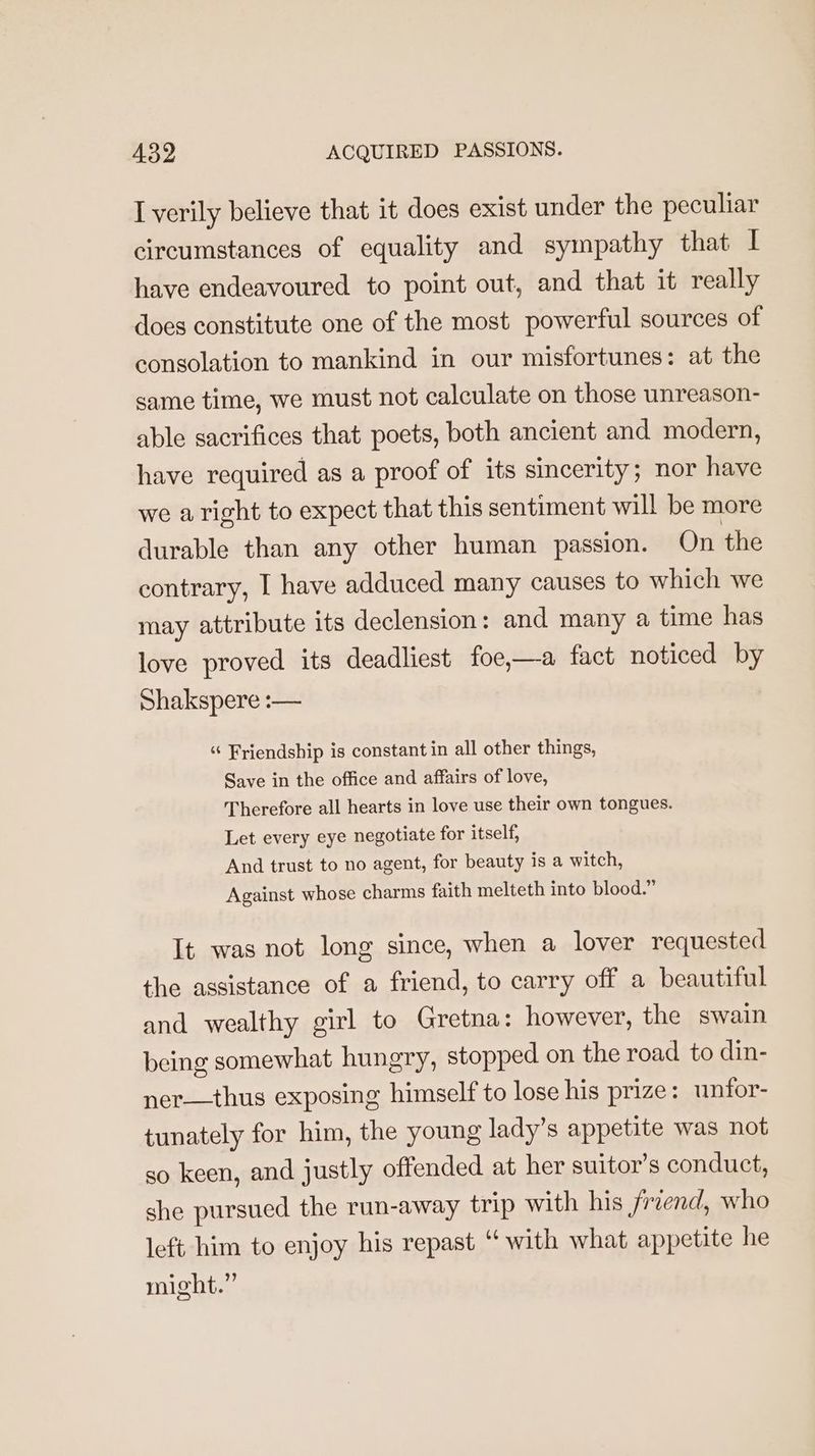 I verily believe that it does exist under the peculiar circumstances of equality and sympathy that I have endeavoured to point out, and that it really does constitute one of the most powerful sources of consolation to mankind in our misfortunes: at the same time, we must not calculate on those unreason- able sacrifices that poets, both ancient and modern, have required as a proof of its sincerity; nor have we aright to expect that this sentiment will be more durable than any other human passion. On the contrary, I have adduced many causes to which we may attribute its declension: and many a time has love proved its deadliest foe,—a fact noticed by Shakspere :— “ Friendship is constant in all other things, Save in the office and affairs of love, Therefore all hearts in love use their own tongues. Let every eye negotiate for itself, And trust to no agent, for beauty is a witch, Against whose charms faith melteth into blood.” It was not long since, when a lover requested the assistance of a friend, to carry off a beautiful and wealthy girl to Gretna: however, the swain being somewhat hungry, stopped on the road to din- ner—thus exposing himself to lose his prize: unfor- tunately for him, the young lady’s appetite was not so keen, and justly offended at her suitor’s conduct, she pursued the run-away trip with his freend, who left him to enjoy his repast “ with what appetite he might.”