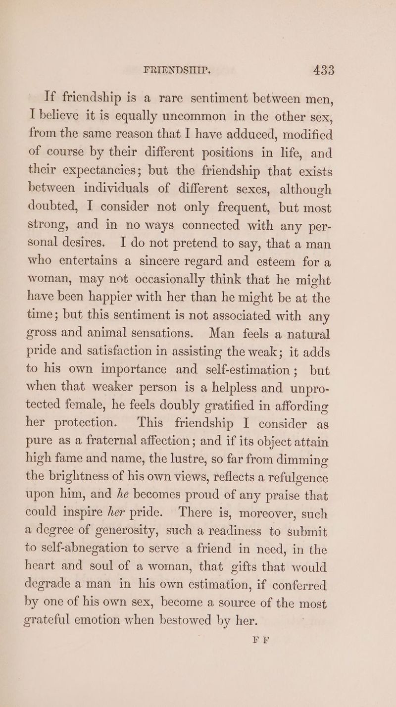 If friendship is a rare sentiment between men, I believe it is equally uncommon in the other sex, from the same reason that I have adduced, modified of course by their different positions in life, and their expectancies; but the friendship that exists between individuals of different sexes, although doubted, I consider not only frequent, but most strong, and in no ways connected with any per- sonal desires. I do not pretend to say, that a man who entertains a sincere regard and esteem for a woman, may not occasionally think that he might have been happier with her than he might be at the time; but this sentiment is not associated with any gross and animal sensations. Man feels a natural pride and satisfaction in assisting the weak; it adds to his own importance and self-estimation; but when that weaker person is a helpless and unpro- tected female, he feels doubly gratified in affording her protection. This friendship I consider as pure as a fraternal affection; and if its object attain high fame and name, the lustre, so far from dimming the brightness of his own views, reflects a refulgence upon him, and he becomes proud of any praise that could inspire her pride. There is, moreover, such a degree of generosity, such a readiness to submit to self-abnegation to serve a friend in need, in the heart and soul of a woman, that gifts that would degrade a man in his own estimation, if conferred by one of his own sex, become a source of the most grateful emotion when bestowed by her. PE