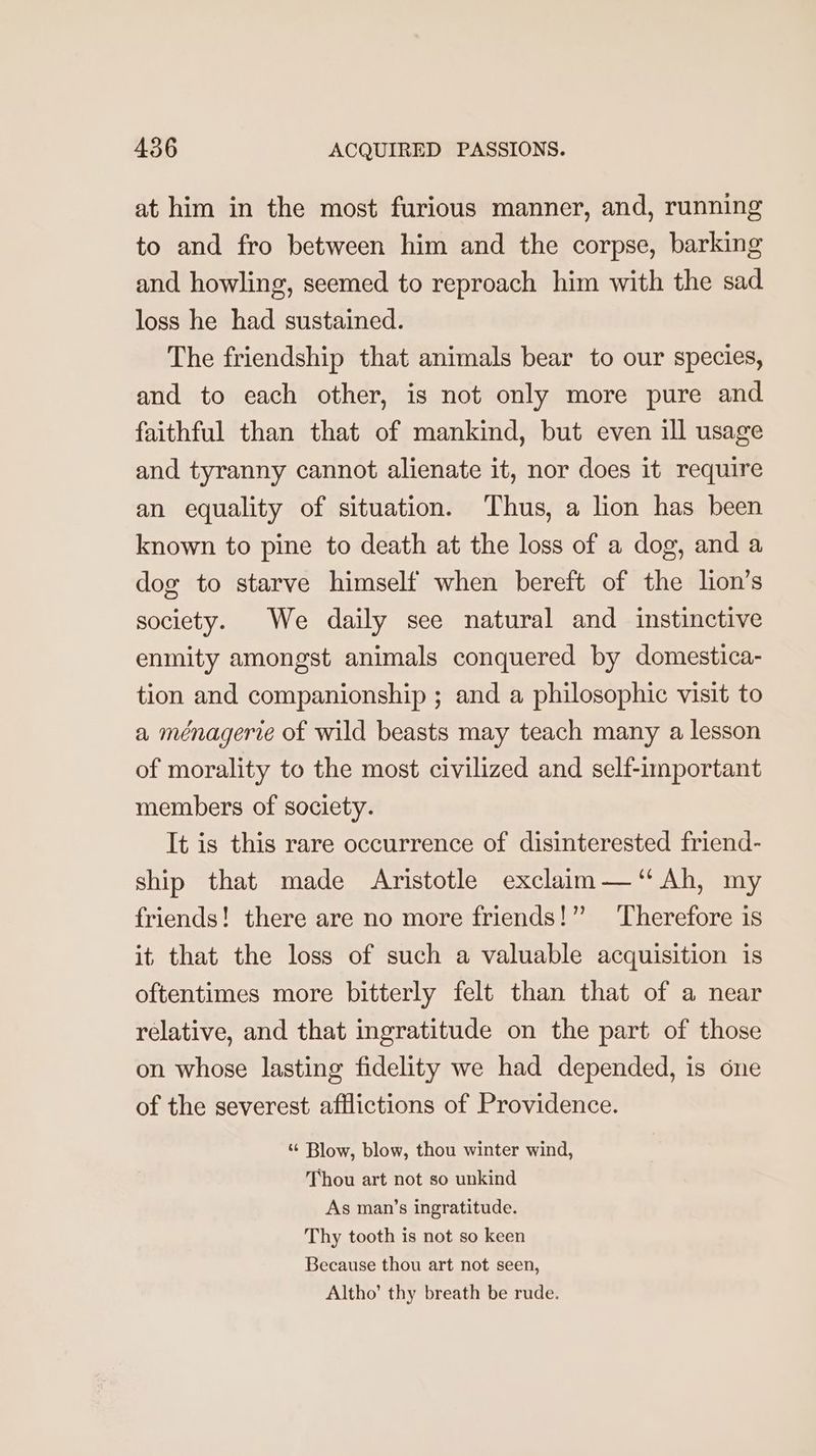at him in the most furious manner, and, running to and fro between him and the corpse, barking and howling, seemed to reproach him with the sad loss he had sustained. The friendship that animals bear to our species, and to each other, is not only more pure and faithful than that of mankind, but even ill usage and tyranny cannot alienate it, nor does it require an equality of situation. Thus, a lion has been known to pine to death at the loss of a dog, and a dog to starve himself when bereft of the lion’s society. We daily see natural and instinctive enmity amongst animals conquered by domestica- tion and companionship ; and a philosophic visit to a ménagerie of wild beasts may teach many a lesson of morality to the most civilized and self-important members of society. It is this rare occurrence of disinterested friend- ship that made Aristotle exclaim —‘“ Ah, my friends! there are no more friends!”” Therefore is it that the loss of such a valuable acquisition is oftentimes more bitterly felt than that of a near relative, and that ingratitude on the part of those on whose lasting fidelity we had depended, is one of the severest afflictions of Providence. “ Blow, blow, thou winter wind, Thou art not so unkind As man’s ingratitude. Thy tooth is not so keen Because thou art not seen, Altho’ thy breath be rude.