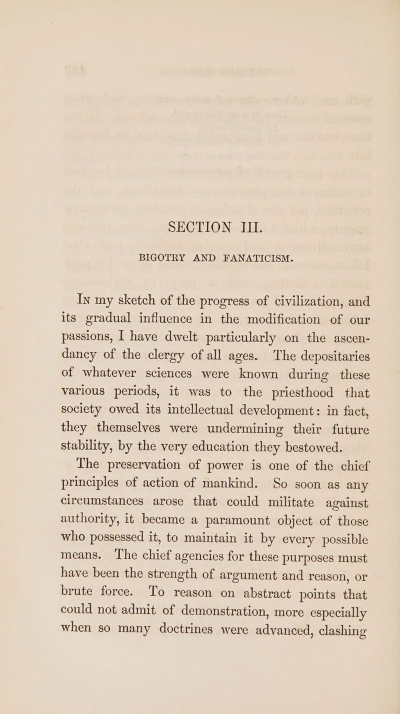 SECTION III. BIGOTRY AND FANATICISM. In my sketch of the progress of civilization, and its gradual influence in the modification of our passions, [ have dwelt particularly on the ascen- dancy of the clergy of all ages. The depositaries of whatever sciences were known during these various periods, it was to the priesthood that society owed its intellectual development: in fact, they themselves were undermining their future stability, by the very education they bestowed. The preservation of power is one of the chief principles of action of mankind. So soon as any circumstances arose that could militate against authority, it became a paramount object of those who possessed it, to maintain it by every possible means. The chief agencies for these purposes must have been the strength of argument and reason, or brute force. To reason on abstract points that could not admit of demonstration, more especially when so many doctrines were advanced, clashing