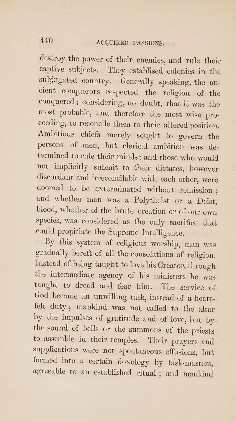 destroy the power of their enemies, and rule their captive subjects. They establised colonies in the subjagated country. Generally speaking, the an- cient conquerors respected the religion of the conquered ; considering, no doubt, that it was the most probable, and therefore the most wise pro- ceeding, to reconcile them to their altered position. Ambitious chiefs merely sought to govern the persons of men, but clerical ambition was de- termined to rule their minds; and those who would not implicitly submit to their dictates, however discordant and irreconcilable with each other, were doomed to be exterminated without remission ; and whether man was a Polytheist or a Deist, blood, whether of the brute creation or of our own species, was considered as the only sacrifice that could propitiate the Supreme Intelligence. By this system of religious worship, man was gradually bereft of all the consolations of religion. Instead of being taught to love his Creator, through the intermediate agency of his ministers he was taught to dread and fear him. ‘The service of God became an unwilling task, instead of a heart- felt duty ; mankind was not called to the altar by the impulses of gratitude and of love, but by the sound of bells or the summons of the priests to assemble in their temples. Their prayers and supplications were not spontaneous effusions, but formed into a certain doxology by task-masters, agreeable to an established ritual ; and mankind