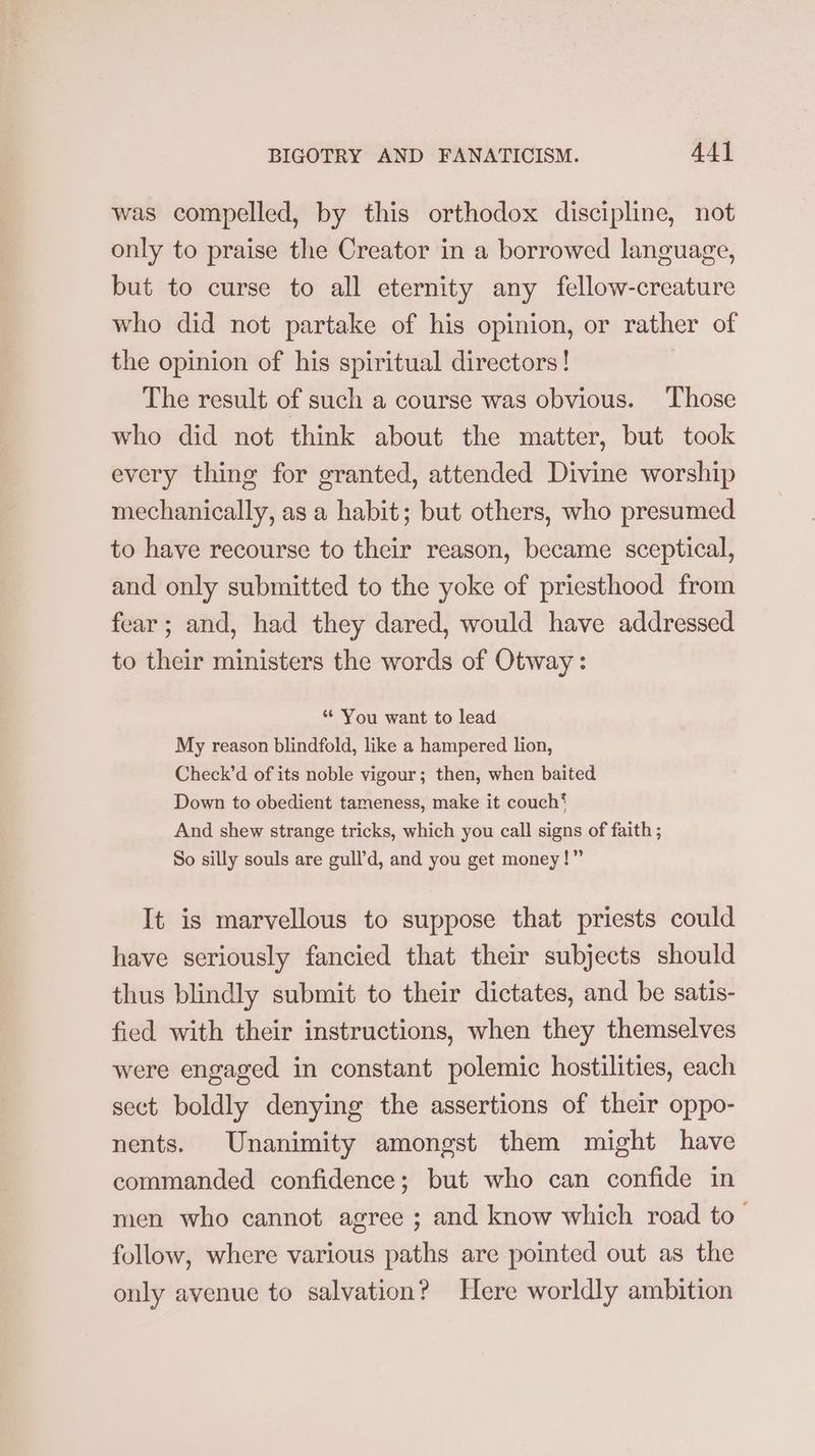 was compelled, by this orthodox discipline, not only to praise the Creator in a borrowed language, but to curse to all eternity any fellow-creature who did not partake of his opinion, or rather of the opinion of his spiritual directors! | The result of such a course was obvious. Those who did not think about the matter, but took every thing for granted, attended Divine worship mechanically, as a habit; but others, who presumed to have recourse to their reason, became sceptical, and only submitted to the yoke of priesthood from fear; and, had they dared, would have addressed to their ministers the words of Otway: * You want to lead My reason blindfold, like a hampered lion, Check’d of its noble vigour; then, when baited Down to obedient tameness, make it couch‘ And shew strange tricks, which you call signs of faith ; So silly souls are gull’d, and you get money!” It is marvellous to suppose that priests could have seriously fancied that their subjects should thus blindly submit to their dictates, and be satis- fied with their instructions, when they themselves were engaged in constant polemic hostilities, each sect boldly denying the assertions of their oppo- nents. Unanimity amongst them might have commanded confidence; but who can confide in men who cannot agree ; and know which road to _ follow, where various paths are pointed out as the only avenue to salvation? Here worldly ambition