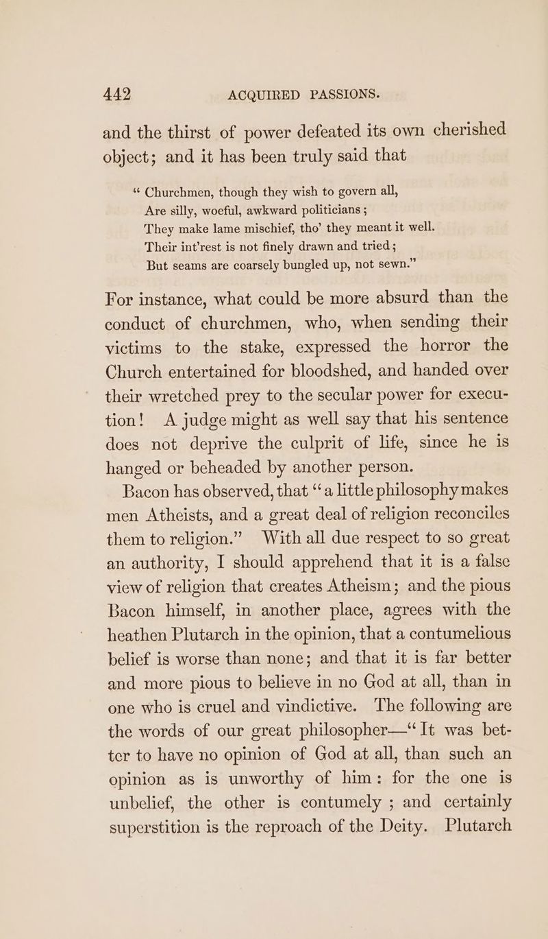 and the thirst of power defeated its own cherished object; and it has been truly said that “‘ Churchmen, though they wish to govern all, Are silly, woeful, awkward politicians ; They make lame mischief, tho’ they meant it well. Their int’rest is not finely drawn and tried ; But seams are coarsely bungled up, not sewn.” For instance, what could be more absurd than the conduct of churchmen, who, when sending their victims to the stake, expressed the horror the Church entertained for bloodshed, and handed over their wretched prey to the secular power for execu- tion! A judge might as well say that his sentence does not deprive the culprit of life, since he 1s hanged or beheaded by another person. Bacon has observed, that ‘a little philosophy makes men Atheists, and a great deal of religion reconciles them to religion.” With all due respect to so great an authority, I should apprehend that it 1s a false view of religion that creates Atheism; and the pious Bacon himself, in another place, agrees with the heathen Plutarch in the opinion, that a contumelious belief is worse than none; and that it is far better and more pious to believe in no God at all, than in one who is cruel and vindictive. The following are the words of our great philosopher—“ It was bet- ter to have no opinion of God at all, than such an opinion as is unworthy of him: for the one is unbelief, the other is contumely ; and certainly superstition is the reproach of the Deity. Plutarch