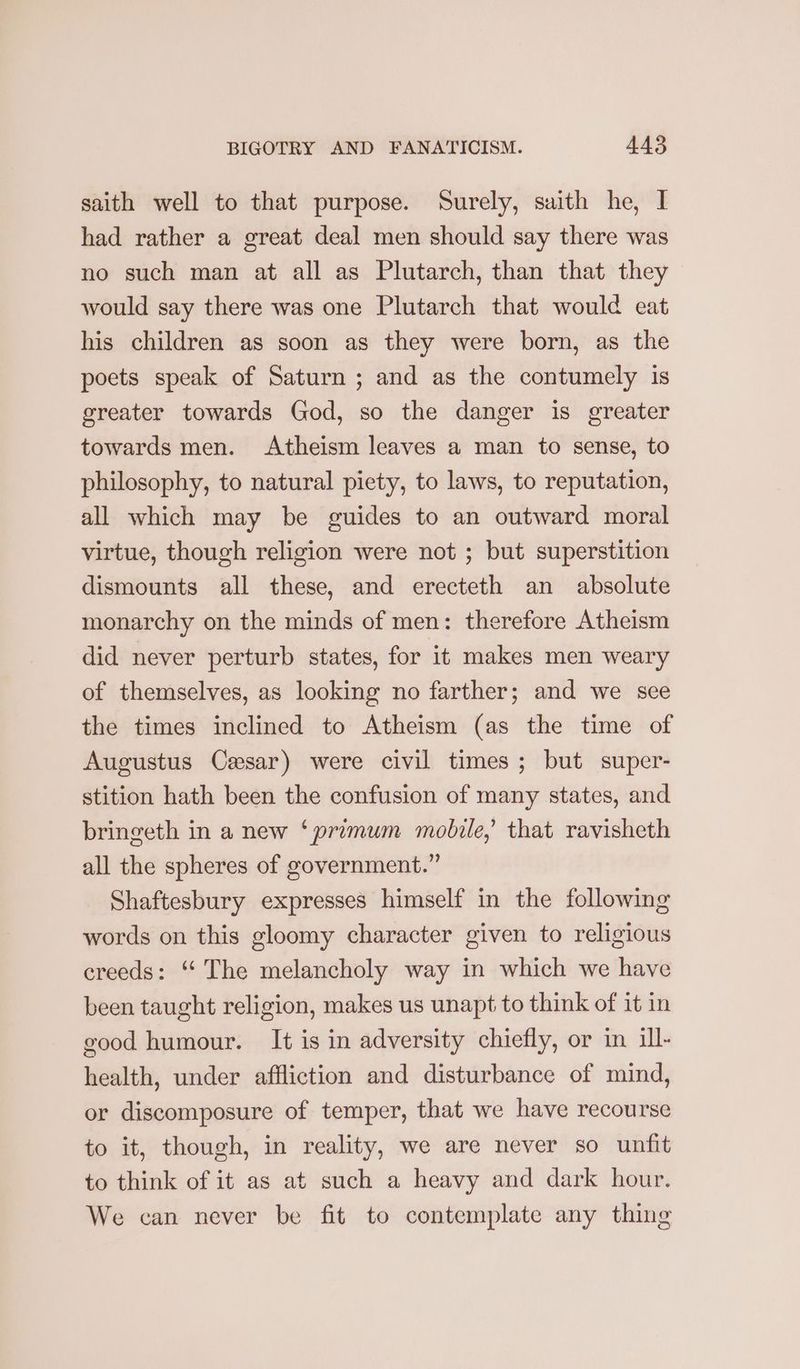 saith well to that purpose. Surely, saith he, I had rather a great deal men should say there was no such man at all as Plutarch, than that they would say there was one Plutarch that would eat his children as soon as they were born, as the poets speak of Saturn ; and as the contumely is greater towards God, so the danger is greater towards men. Atheism leaves a man to sense, to philosophy, to natural piety, to laws, to reputation, all which may be guides to an outward moral virtue, though religion were not ; but superstition dismounts all these, and erecteth an absolute monarchy on the minds of men: therefore Atheism did never perturb states, for it makes men weary of themselves, as looking no farther; and we see the times inclined to Atheism (as the time of Augustus Cesar) were civil times ; but super- stition hath been the confusion of many states, and bringeth in a new ‘primum mobile,’ that ravisheth all the spheres of government.” Shaftesbury expresses himself in the following words on this gloomy character given to religious creeds: “The melancholy way in which we have been taught religion, makes us unapt to think of it in good humour. It is in adversity chiefly, or in ill- health, under affliction and disturbance of mind, or discomposure of temper, that we have recourse to it, though, in reality, we are never so unfit to think of it as at such a heavy and dark hour. We can never be fit to contemplate any thing