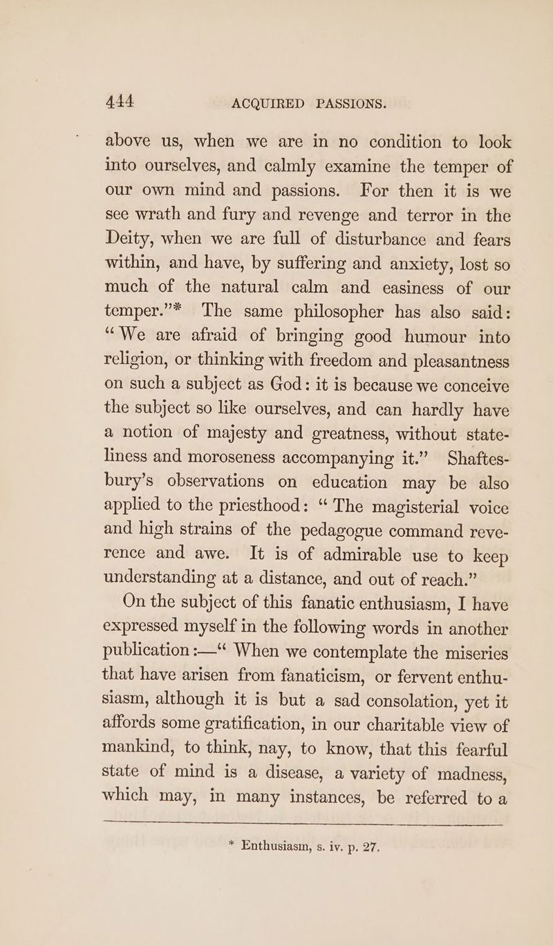 above us, when we are in no condition to look into ourselves, and calmly examine the temper of our own mind and passions. For then it is we see wrath and fury and revenge and terror in the Deity, when we are full of disturbance and fears within, and have, by suffering and anxiety, lost so much of the natural calm and easiness of our temper.”* The same philosopher has also said: “We are afraid of bringing good humour into religion, or thinking with freedom and pleasantness on such a subject as God: it is because we conceive the subject so like ourselves, and can hardly have a notion of majesty and greatness, without state- liness and moroseness accompanying it.” Shaftes- bury’s observations on education may be also applied to the priesthood: “ The magisterial voice and high strains of the pedagogue command reve- rence and awe. It is of admirable use to keep understanding at a distance, and out of reach.” On the subject of this fanatic enthusiasm, I have expressed myself in the following words in another publication :—“ When we contemplate the miseries that have arisen from fanaticism, or fervent enthu- siasm, although it is but a sad consolation, yet it affords some gratification, in our charitable view of mankind, to think, nay, to know, that this fearful state of mind is a disease, a variety of madness, which may, in many instances, be referred to a * Enthusiasm, s. iv. p. 27.