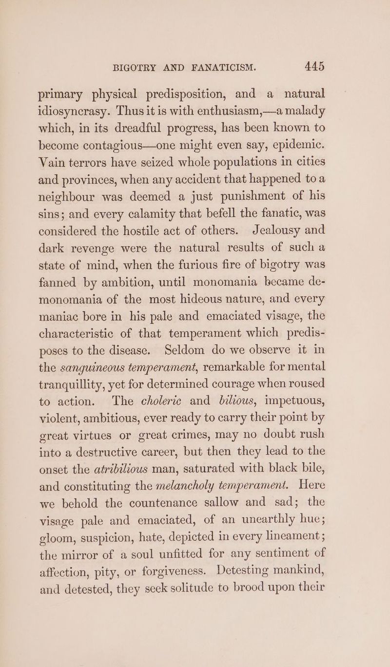 primary physical predisposition, and a natural idiosyncrasy. Thus it is with enthusiasm,—a malady which, in its dreadful progress, has been known to become contagious—one might even say, epidemic. Vain terrors have seized whole populations in cities and provinces, when any accident that happened toa neighbour was deemed a just punishment of his sins; and every calamity that befell the fanatic, was considered the hostile act of others. Jealousy and dark revenge were the natural results of such a state of mind, when the furious fire of bigotry was fanned by ambition, until monomania became de- monomania of the most hideous nature, and every maniac bore in his pale and emaciated visage, the characteristic of that temperament which predis- poses to the disease. Seldom do we observe it in the sanguineous temperament, remarkable for mental tranquillity, yet for determined courage when roused to action. The choleric and belious, impetuous, violent, ambitious, ever ready to carry their point by great virtues or great crimes, may no doubt rush into a destructive career, but then they lead to the onset the atribilious man, saturated with black bile, and constituting the melancholy temperament. Here we behold the countenance sallow and sad; the visage pale and emaciated, of an unearthly hue; gloom, suspicion, hate, depicted in every lineament ; the mirror of a soul unfitted for any sentiment of affection, pity, or forgiveness. Detesting mankind, and detested, they seek solitude to brood upon their