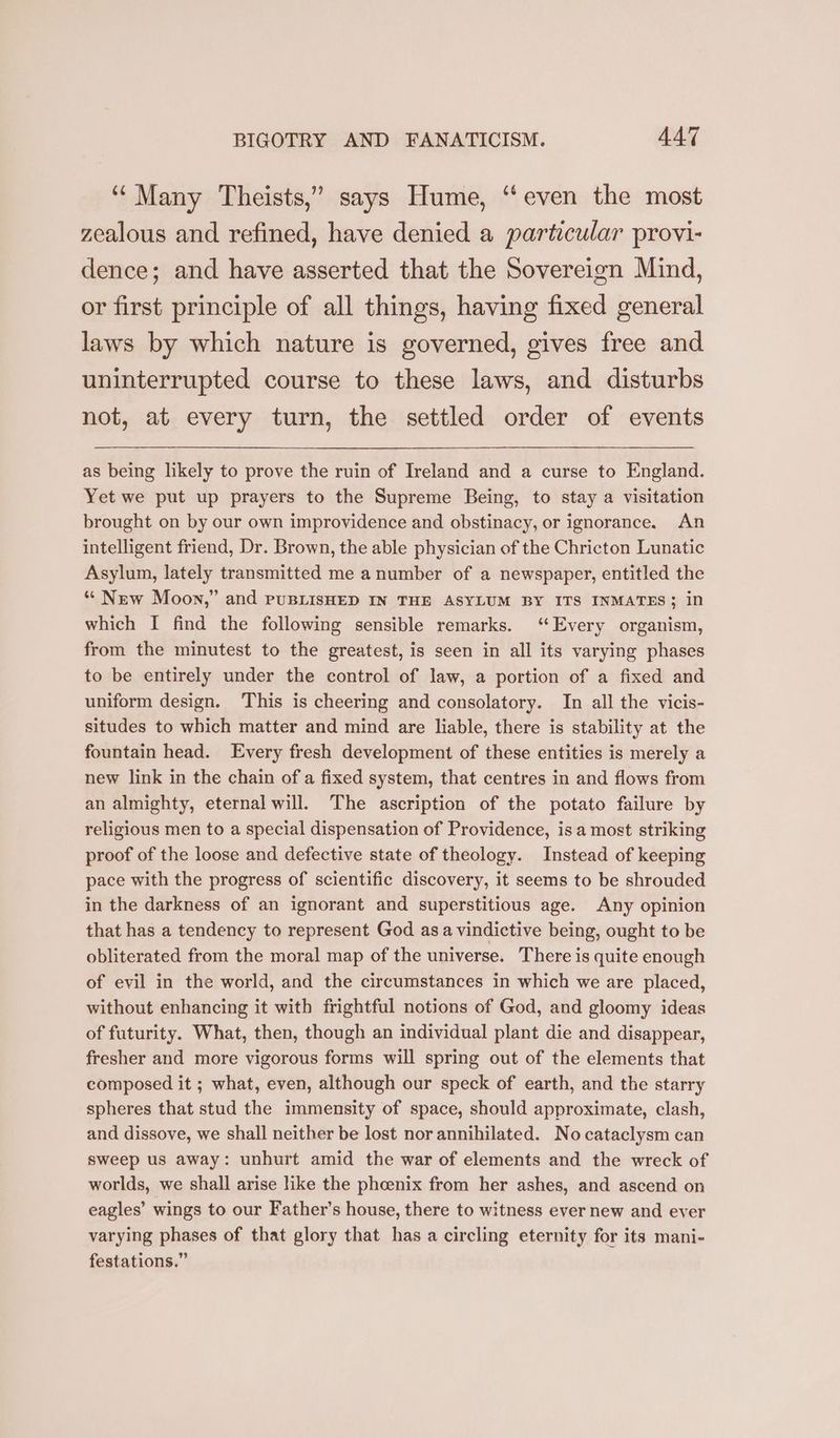‘Many Theists,” says Hume, “even the most zealous and refined, have denied a particular provi- dence; and have asserted that the Sovereign Mind, or first principle of all things, having fixed general laws by which nature is governed, gives free and uninterrupted course to these laws, and disturbs not, at every turn, the settled order of events as being likely to prove the ruin of Ireland and a curse to England. Yet we put up prayers to the Supreme Being, to stay a visitation brought on by our own improvidence and obstinacy, or ignorance. An intelligent friend, Dr. Brown, the able physician of the Chricton Lunatic Asylum, lately transmitted me a number of a newspaper, entitled the “ New Moon,” and puBLISHED IN THE ASYLUM BY ITS INMATES; in which I find the following sensible remarks. ‘Every organism, from the minutest to the greatest, is seen in all its varying phases to be entirely under the control of law, a portion of a fixed and uniform design. This is cheering and consolatory. In all the vicis- situdes to which matter and mind are liable, there is stability at the fountain head. Every fresh development of these entities is merely a new link in the chain of a fixed system, that centres in and flows from an almighty, eternal will. The ascription of the potato failure by religious men to a special dispensation of Providence, isa most striking proof of the loose and defective state of theology. Instead of keeping pace with the progress of scientific discovery, it seems to be shrouded in the darkness of an ignorant and superstitious age. Any opinion that has a tendency to represent God asa vindictive being, ought to be obliterated from the moral map of the universe. There is quite enough of evil in the world, and the circumstances in which we are placed, without enhancing it with frightful notions of God, and gloomy ideas of futurity. What, then, though an individual plant die and disappear, fresher and more vigorous forms will spring out of the elements that composed it ; what, even, although our speck of earth, and the starry spheres that stud the immensity of space, should approximate, clash, and dissove, we shall neither be lost nor annihilated. No cataclysm can sweep us away: unhurt amid the war of elements and the wreck of worlds, we shall arise like the phcenix from her ashes, and ascend on eagles’ wings to our Father's house, there to witness ever new and ever varying phases of that glory that has a circling eternity for its mani- festations.”