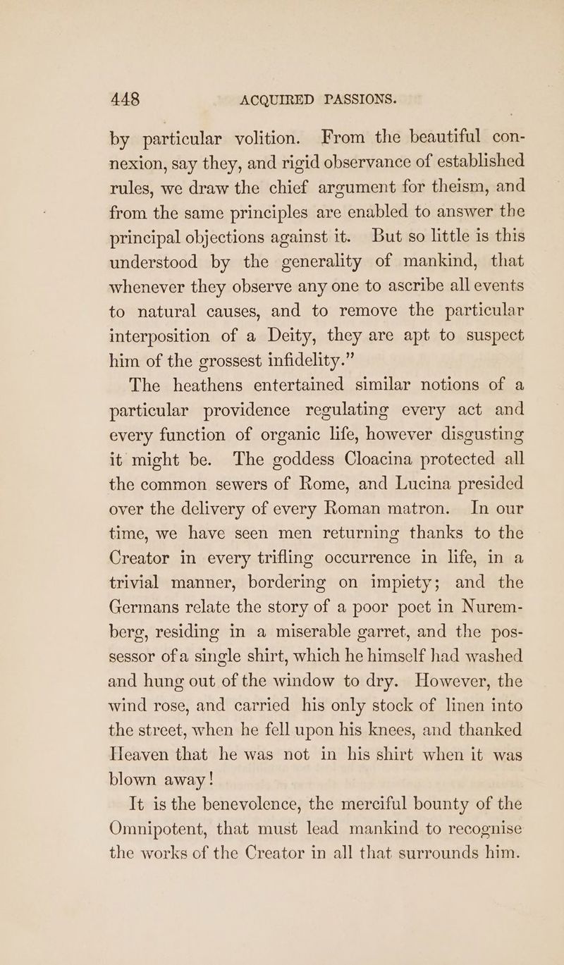 by particular volition. From the beautiful con- nexion, say they, and rigid observance of established rules, we draw the chief argument for theism, and from the same principles are enabled to answer the principal objections against it. But so little is this understood by the generality of mankind, that whenever they observe any one to ascribe all events to natural causes, and to remove the particular interposition of a Deity, they are apt to suspect him of the grossest infidelity.” The heathens entertained similar notions of a particular providence regulating every act and every function of organic life, however disgusting it might be. The goddess Cloacina protected all the common sewers of Rome, and Lucina presided over the delivery of every Roman matron. In our time, we have seen men returning thanks to the Creator in every trifling occurrence in life, in a trivial manner, bordering on impiety; and the Germans relate the story of a poor poet in Nurem- berg, residing in a miserable garret, and the pos- sessor ofa single shirt, which he himself had washed and hung out of the window to dry. However, the wind rose, and carried his only stock of linen into the street, when he fell upon his knees, and thanked Heaven that he was not in his shirt when it was blown away! It is the benevolence, the merciful bounty of the Omnipotent, that must lead mankind to recognise the works of the Creator in all that surrounds him.