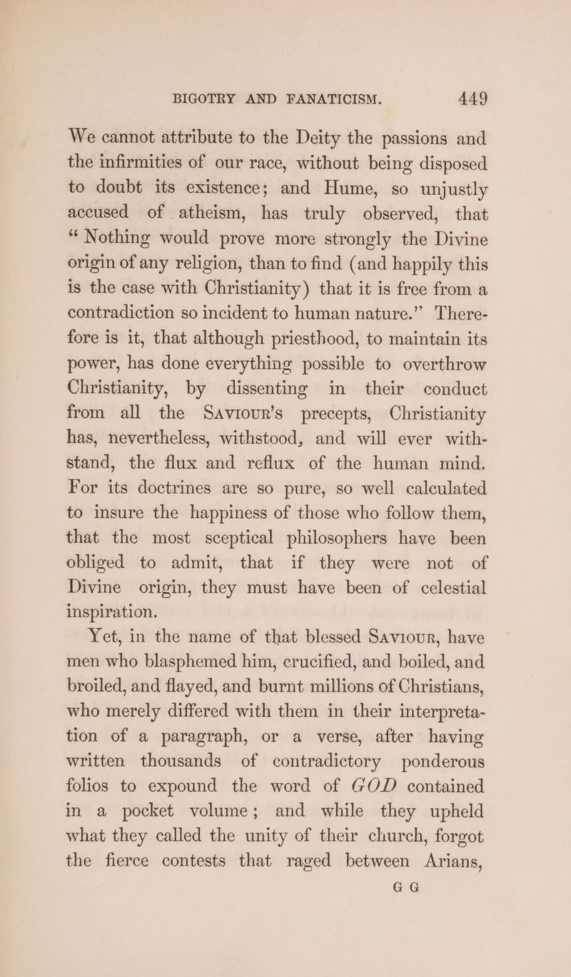 We cannot attribute to the Deity the passions and the infirmities of our race, without being disposed to doubt its existence; and Hume, so unjustly accused of atheism, has truly observed, that “Nothing would prove more strongly the Divine origin of any religion, than to find (and happily this is the case with Christianity) that it is free from a contradiction so incident to human nature.” There- fore is it, that although priesthood, to maintain its power, has done everything possible to overthrow Christianity, by dissenting in their conduct from all the Saviour’s precepts, Christianity has, nevertheless, withstood, and will ever with- stand, the flux and reflux of the human mind. For its doctrines are so pure, so well calculated to insure the happiness of those who follow them, that the most sceptical philosophers have been obliged to admit, that if they were not of Divine origin, they must have been of celestial inspiration. Yet, in the name of that blessed Saviour, have men who blasphemed him, crucified, and boiled, and broiled, and flayed, and burnt millions of Christians, who merely differed with them in their interpreta- tion of a paragraph, or a verse, after having written thousands of contradictory ponderous folios to expound the word of GOD contained in a pocket volume; and while they upheld what they called the unity of their church, forgot the fierce contests that raged between Arians, GG