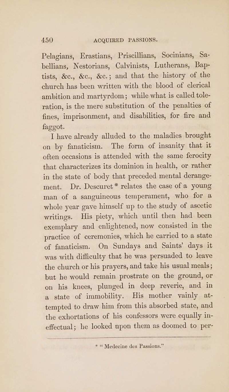 Pelagians, Erastians, Priscillians, Socinians, Sa- bellians, Nestorians, Calvinists, Lutherans, Bap- tists, &amp;c., &amp;c., &amp;c.; and that the history of the church has been written with the blood of clerical ambition and martyrdom; while what is called tole- ration, is the mere substitution of the penalties of fines, imprisonment, and disabilities, for fire and faggot. I have already alluded to the maladies brought on by fanaticism. The form of insanity that it often occasions is attended with the same ferocity that characterizes its dominion in health, or rather in the state of body that preceded mental derange- ment. Dr. Descuret* relates the case of a young man of a sanguineous temperament, who for a whole year gave himself up to the study of ascetic writings. His piety, which until then had been exemplary and enlightened, now consisted in the practice of ceremonies, which he carried to a state of fanaticism. On Sundays and Saints’ days it was with difficulty that he was persuaded to leave the church or his prayers, and take his usual meals; but he would remain prostrate on the ground, or on his knees, plunged in deep reverie, and in a state of immobility. His mother vainly at- tempted to draw him from this absorbed state, and the exhortations of his confessors were equally in- effectual; he looked upon them as doomed to per- * « Medecine des Passions.”