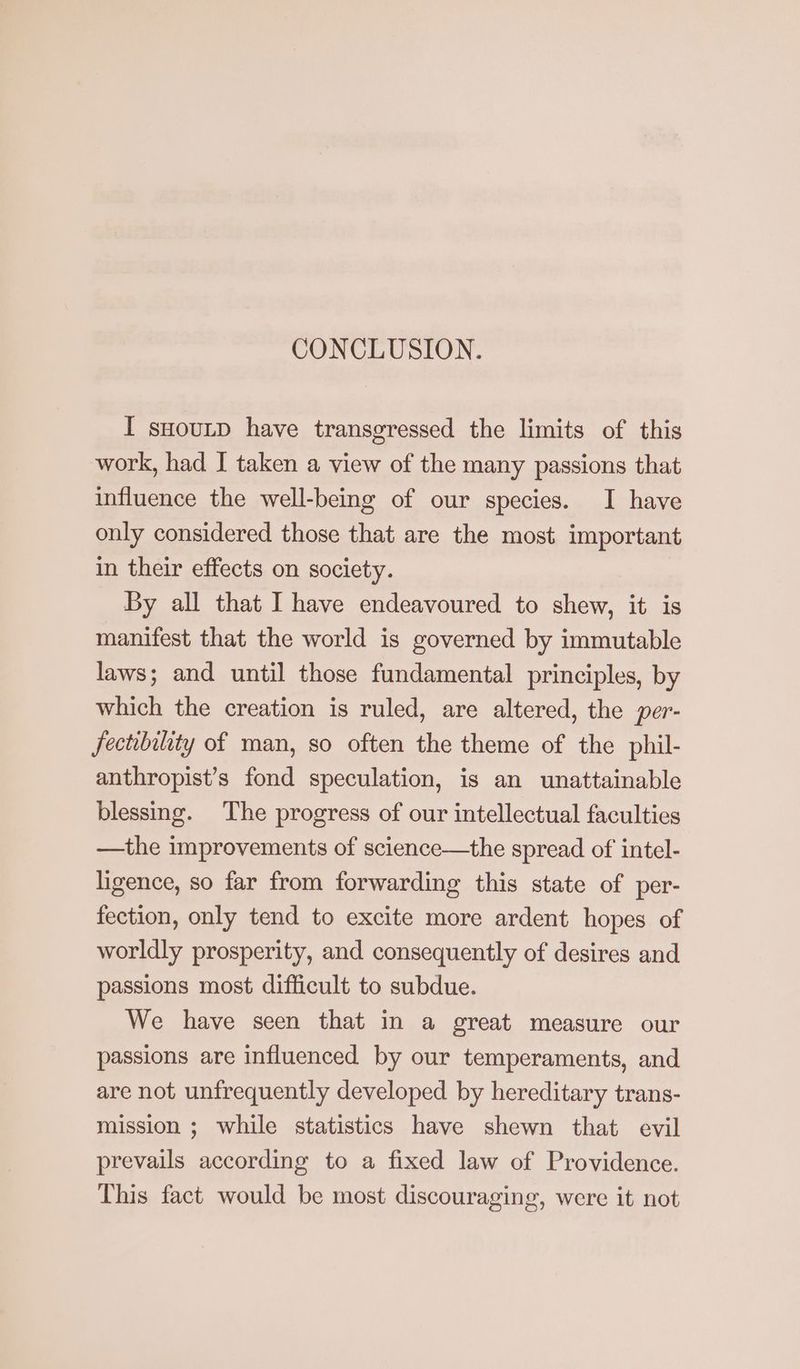 CONCLUSION. I suourp have transgressed the limits of this work, had I taken a view of the many passions that influence the well-being of our species. I have only considered those that are the most important in their effects on society. By all that I have endeavoured to shew, it is manifest that the world is governed by immutable laws; and until those fundamental principles, by which the creation is ruled, are altered, the per- fectibility of man, so often the theme of the phil- anthropist’s fond speculation, is an unattainable blessing. The progress of our intellectual faculties —the improvements of science—the spread of intel- ligence, so far from forwarding this state of per- fection, only tend to excite more ardent hopes of worldly prosperity, and consequently of desires and passions most difficult to subdue. We have seen that in a great measure our passions are influenced by our temperaments, and are not unfrequently developed by hereditary trans- mission ; while statistics have shewn that evil prevails according to a fixed law of Providence. This fact would be most discouraging, were it not
