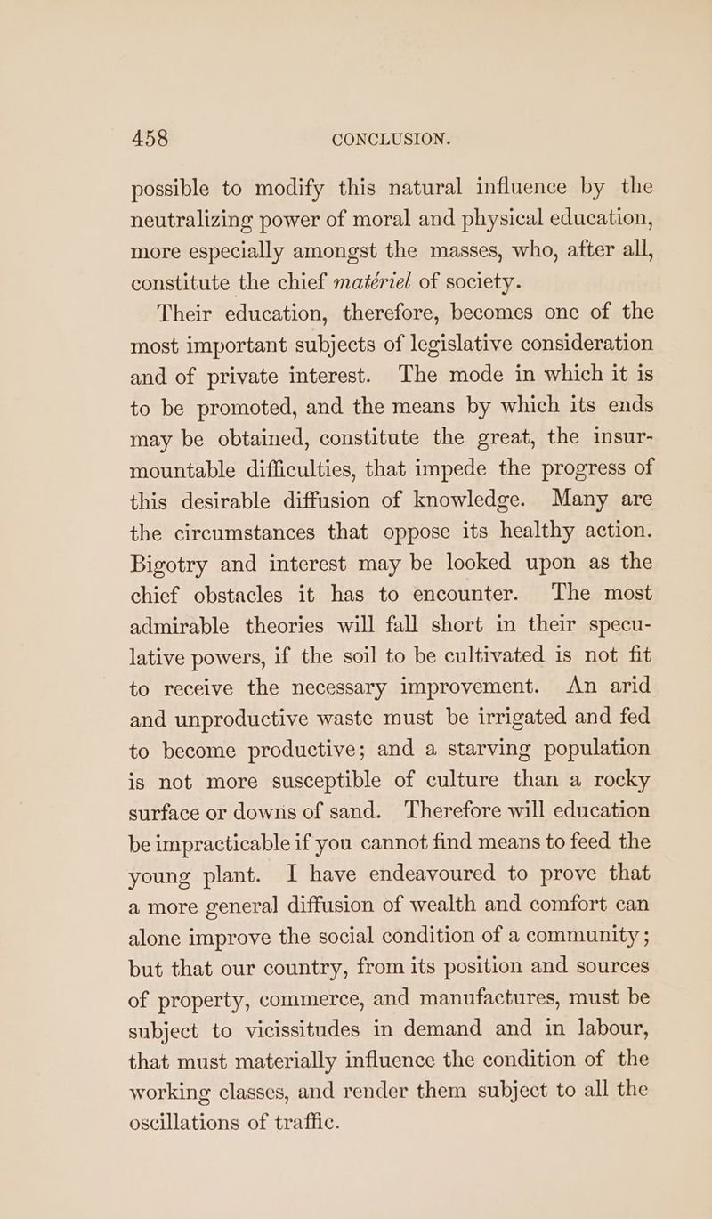possible to modify this natural influence by the neutralizing power of moral and physical education, more especially amongst the masses, who, after all, constitute the chief matériel of society. Their education, therefore, becomes one of the most important subjects of legislative consideration and of private interest. The mode in which it is to be promoted, and the means by which its ends may be obtained, constitute the great, the insur- mountable difficulties, that impede the progress of this desirable diffusion of knowledge. Many are the circumstances that oppose its healthy action. Bigotry and interest may be looked upon as the chief obstacles it has to encounter. The most admirable theories will fall short in their specu- lative powers, if the soil to be cultivated 1s not fit to receive the necessary improvement. An arid and unproductive waste must be irrigated and fed to become productive; and a starving population is not more susceptible of culture than a rocky surface or downs of sand. Therefore will education be impracticable if you cannot find means to feed the young plant. I have endeavoured to prove that a more general diffusion of wealth and comfort can alone improve the social condition of a community ; but that our country, from its position and sources of property, commerce, and manufactures, must be subject to vicissitudes in demand and in labour, that must materially influence the condition of the working classes, and render them subject to all the oscillations of traffic.