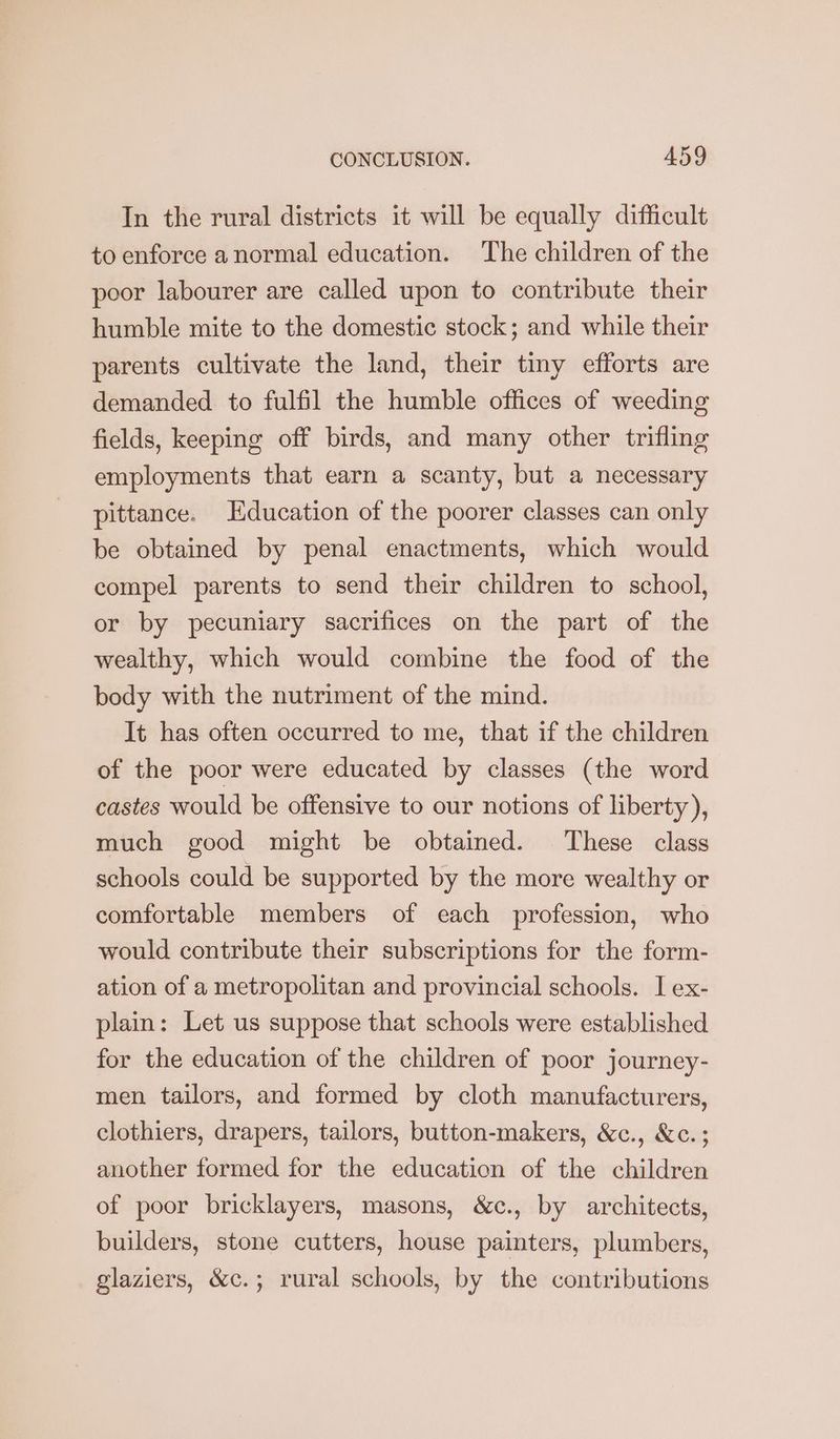 In the rural districts it will be equally difficult to enforce anormal education. The children of the poor labourer are called upon to contribute their humble mite to the domestic stock; and while their parents cultivate the land, their tiny efforts are demanded to fulfil the humble offices of weeding fields, keeping off birds, and many other trifling employments that earn a scanty, but a necessary pittance. Education of the poorer classes can only be obtained by penal enactments, which would compel parents to send their children to school, or by pecuniary sacrifices on the part of the wealthy, which would combine the food of the body with the nutriment of the mind. It has often occurred to me, that if the children of the poor were educated by classes (the word castes would be offensive to our notions of liberty), much good might be obtained. These class schools could be supported by the more wealthy or comfortable members of each profession, who would contribute their subscriptions for the form- ation of a metropolitan and provincial schools. I ex- plain: Let us suppose that schools were established for the education of the children of poor journey- men tailors, and formed by cloth manufacturers, clothiers, drapers, tailors, button-makers, &c., &c.; another formed for the education of the children of poor bricklayers, masons, &c., by architects, builders, stone cutters, house painters, plumbers, glaziers, &c.; rural schools, by the contributions
