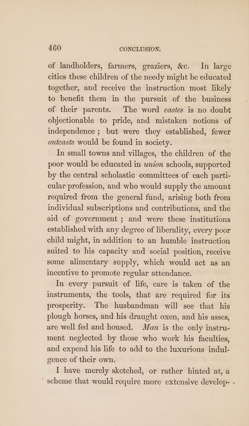 of landholders, farmers, graziers, &amp;c. In large cities these children of the needy might be educated together, and receive the instruction most likely to benefit them in the pursuit of the business of their parents. The word castes is no doubt objectionable to pride, and mistaken notions of independence ; but were they established, fewer outcasts would be found in society. In small towns and villages, the children of the poor would be educated in union schools, supported by the central scholastic committees of each parti- cular profession, and who would supply the amount required from the general fund, arising both from individual subscriptions and contributions, and the aid of government ; and were these institutions established with any degree of liberality, every poor child might, in addition to an humble instruction suited to his capacity and social position, receive some alimentary supply, which would act as an incentive to promote regular attendance. In every pursuit of life, care is taken of the instruments, the tools, that are required for its prosperity. The husbandman will see that his plough horses, and his draught oxen, and his asses, are well fed and housed. Man is the only instru- ment neglected by those who work his faculties, and expend his life to add to the luxurious indul- gence of their own. I have merely sketched, or rather hinted at, a scheme that would require more extensive develop- -