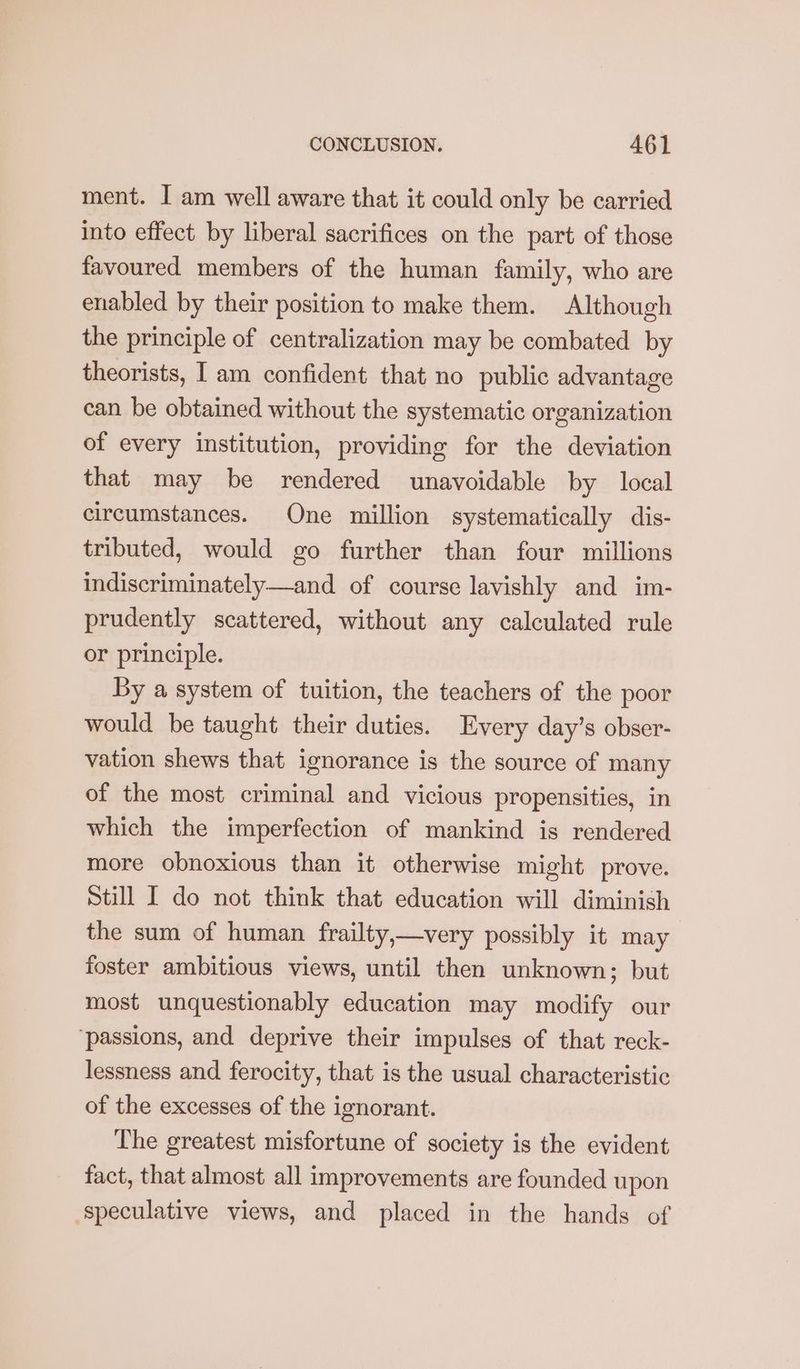 ment. I am well aware that it could only be carried into effect by liberal sacrifices on the part of those favoured members of the human family, who are enabled by their position to make them. Although the principle of centralization may be combated by theorists, I am confident that no public advantage can be obtained without the systematic organization of every institution, providing for the deviation that may be rendered unavoidable by local circumstances. One million systematically dis- tributed, would go further than four millions indiscriminately—and of course lavishly and im- prudently scattered, without any calculated rule or principle. By a system of tuition, the teachers of the poor would be taught their duties. Every day’s obser- vation shews that ignorance is the source of many of the most criminal and vicious propensities, in which the imperfection of mankind is rendered more obnoxious than it otherwise might prove. Still I do not think that education will diminish the sum of human frailty,—very possibly it may foster ambitious views, until then unknown; but most unquestionably education may modify our ‘passions, and deprive their impulses of that reck- lessness and ferocity, that is the usual characteristic of the excesses of the ignorant. The greatest misfortune of society is the evident fact, that almost all improvements are founded upon ‘speculative views, and placed in the hands of