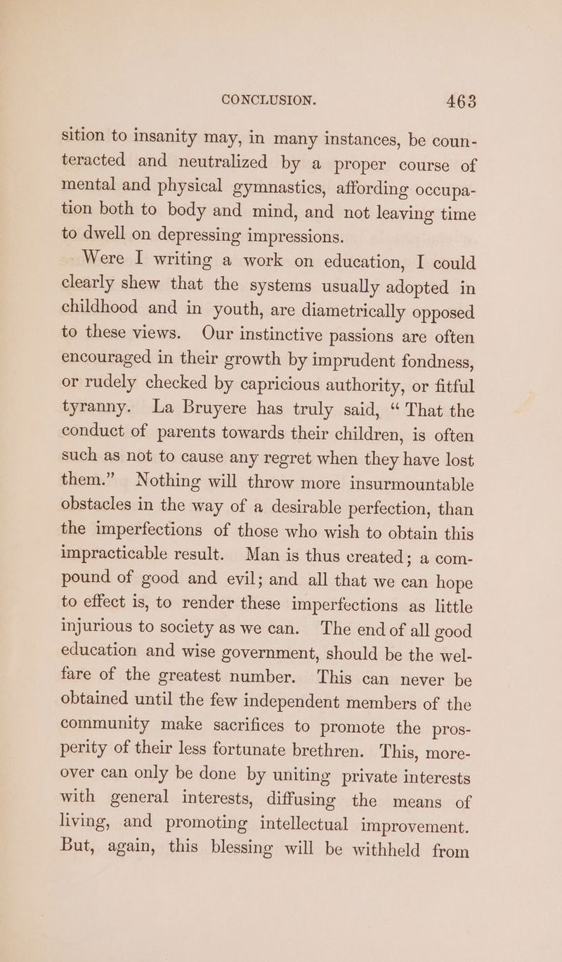 sition to insanity may, in many instances, be coun- teracted and neutralized by a proper course of mental and physical gymnastics, affording occupa- tion both to body and mind, and not leaving time to dwell on depressing impressions. Were I writing a work on education, I could clearly shew that the systems usually adopted in childhood and in youth, are diametrically opposed to these views. Our instinctive passions are often encouraged in their growth by imprudent fondness, or rudely checked by capricious authority, or fitful tyranny. La Bruyere has truly said, “ That the conduct of parents towards their children, is often such as not to cause any regret when they have lost them.” Nothing will throw more insurmountable obstacles in the way of a desirable perfection, than the imperfections of those who wish to obtain this impracticable result. Man is thus created ; & com- pound of good and evil; and all that we can hope to effect 1s, to render these imperfections as little injurious to society as we can. The endof all good education and wise government, should be the wel- fare of the greatest number. This can never be obtained until the few independent members of the community make sacrifices to promote the pros- perity of their less fortunate brethren. This, more- over can only be done by uniting private interests with general interests, diffusing the means of living, and promoting intellectual improvement. But, again, this blessing will be withheld from