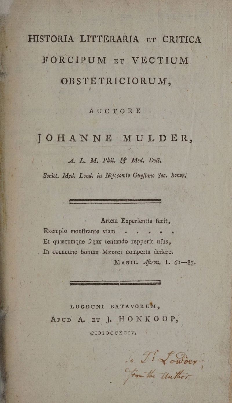 . HISTORIA LITTERARIA zr CRITICA FORCIPUM sr VECTIUM — OBSTETRICIORUM, AUCTORE [ JOHANNE MULDER, Ld qx 4. L. M. Phil. (9 Med, Do. Societ. Med. Lond. in Nofocomio Guyfiano $ec. honor, Artem Experientia fecit, Exemplo monftrante vian . . . e . Et quaecumque fagax tentando repperit ufus, . 4n commune bonum Mzbpicr comperta dedere. MANIL. Jfiron, l. 61—83. LUGDUNI BATAVORUM, Arup A. zr ] HONKOOP, CIOIOCCXCIV; | ] 1 : Cy) o) amm hk: Mr / CO «^t vt T t hey C. y U^ d ov j f'e- i 7 Pm , / eom e Foo ^ M m 2 CERTE - DEO