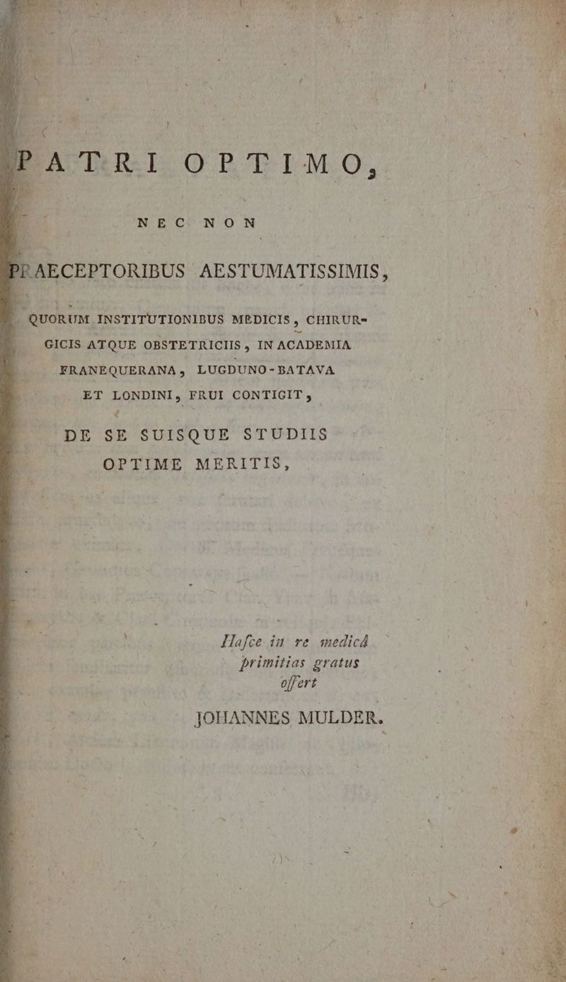 ) , - - Ec 1 | URRIORTIMO, E -I à * yg - 1 NEC NON PF AECEPTORIBUS AESTUMATISSIMIS , . QUORUM INSTITUTIONIBUS MEDICIS , CHIRUR- .. GICIS ATQUE OBSTETRICIIS , IN ACADEMIA FRANEQUERANA, LUGDUNO-BATAVA ET LONDINI, FRUI CONTIGIT , 4 DE SE SUISQUE STUDIIS OPTIME MERITIS, Hafce in re medicá ! » primitias gratus o[/ert JOHANNES MULDER.
