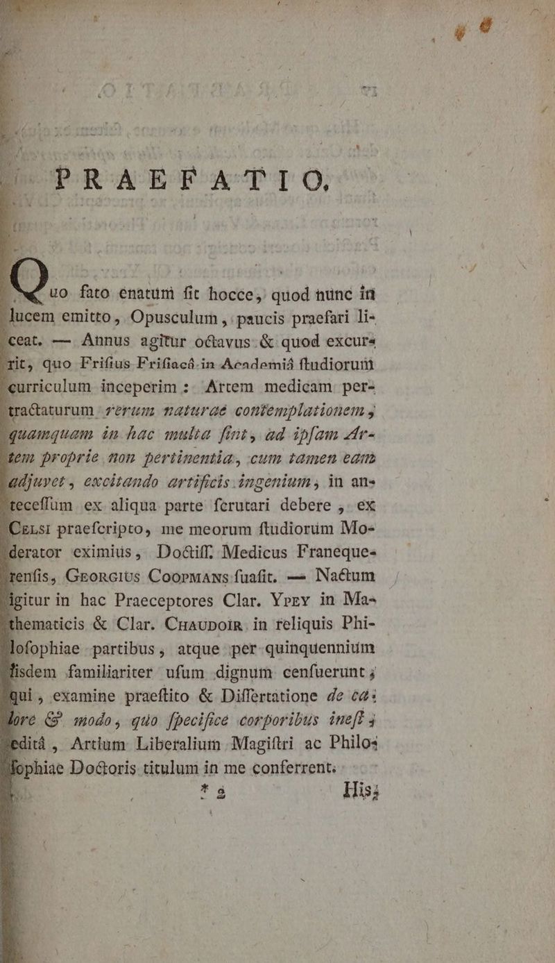 uo fato enaturi r t hocce, quod nunc iri lucem emitto ,. Opusculum , paucis praefari li- «eat. — Annus agitur octavus. & quod excur« rit, quo Frifius Frifiacá.in Academiá ftndiorum curriculum inceperim : Artem medicam per- [ racaturum 7eraum maturae contemplationem y quamquam in hac multa finty ad ipfam 4dr- tem proprie tom pertinentia, cum tamen ear adjuyet , excitando artificis àngenium , in an» teceffum ex aliqua parte ferutari debere ,. ex Cis: praefcripto, me meorum ftudiorüim Mo- derator eximius, Do&iff, Medicus Franeque« renfis, GEonciUs CoopwANs fuafit, — INactum igitur in hac Praeceptores Clar. Yrrv in Ma- thematicis & Clar. Cnaupoin. in reliquis Phi- lofophiae partibus, atque per quinquennium lisdem familiariter ufum dignum cenfuerunt ; Qui, examine praeftito & Differtatione de c4: lore &' modo, quo [pecifice corporibus inel editá , Artium. Liberalium Magiftri ac Philos fophiae Do&oris titulum in me conferrent; V ! *í His;
