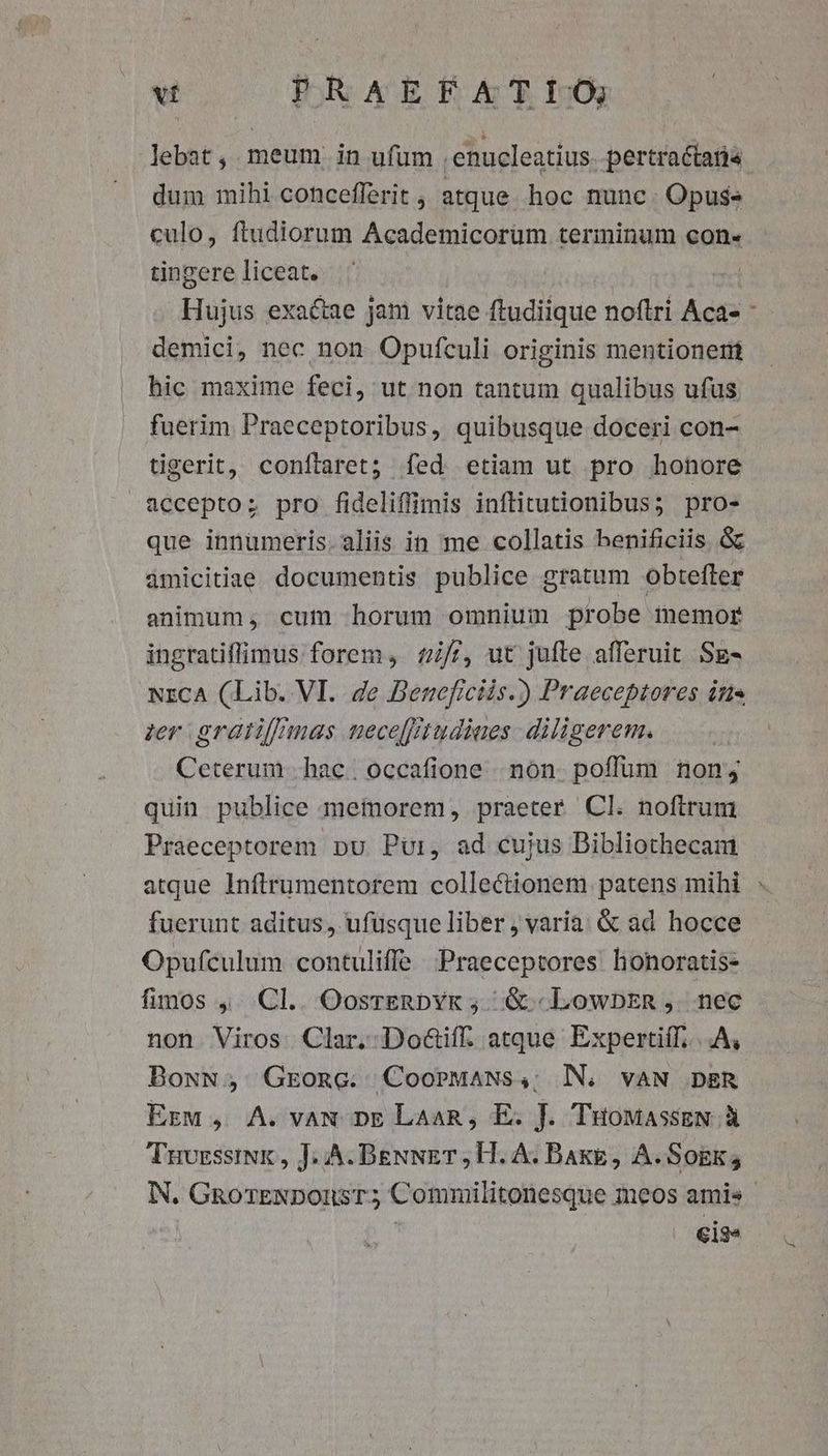 lebat, meum in ufum . enucleatius. pertractatis. dum mihi cohcefferit , atque. hoc nunc. Opus» culo, ftudiorum Academicorüm terminum con- tingere liceat. | Hujus exactae jam vitae ftudiique noftri Aca- * demici, nec non Opufculi originis mentionerii hic maxime feci, ut non tantum qualibus ufus fuerim Praeceptoribus, quibusque doceri con- tigerit, coníflaret; fed etiam ut pro honore accepto; pro fideliffimis inftitutionibus 5 pro- que innumeris. aliis in me collatis benificiis. &amp; amicitiae documentis publice gratum obtefter animum, cum horum omnium probe memor ingratiffimus forem, £i//, ut jufte afferuit Sg- NrCA (Lib. VI. de Beneficiis.) Praeceptores ine zer gratiffmas necefrtudiaes -diligerem. Ceterum hac. occafione | non. poffum non; quin publice memorem, praeter. Cl. noftrum Praeceptorem pu Pur, ad cujus Bibliothecam atque Inftrumentorem collectionem patens mihi : fuerunt aditus, ufüsque liber , varia. &amp; ad hocce Opufculum contuliffe Praeceptores honoratis- fimos ,. Cl.. OosreERbYk ;. &amp; LowbEn ,. nec non Viros Clar. Do&amp;iff. atque Expertiff. ..A, Bosw, Grone. CooPMANS,; NN. vAN DER Erw , A. vag pnE LaaR, E. J. TuowassEN à Tuvsssisk , J; A. BenNET, H. A. Bake, A. Sokk; N. GnorENDonsT; Commilitonesque meos amis - €13*