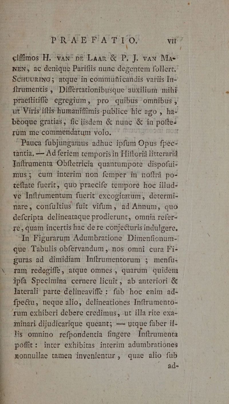 PRAEFA T 10. at? ciffimos H. 'vax^ pg Laan &amp; P. J. vau Ma- SCHUURING; atque in commuhicandis variis In- flrumentis , Diflertationibusque auxilium mihi praeftirifie. egregium, pro quibus. omnibus , béoque gratias, fic iisdem &amp; nunc &amp; in pofte: rum me commendatum volo. ' Pauca fubjungamus adhuc ipfum Opus fpec- tantia, — Ad feriem temporis in Hiftorià litteraria Inftrumenta Obftetricia quantumpote dispofui- mus; cum interim non femper in noftrá po- ceftate fuerit, quo praecife tempore hoc illud- ve Inftrumentum fuerit excogitatum, determi- nare, confultius fuit vifum, ad Annum, quo defcripta delineataque prodierunt, omnia refer- Tn Figurarum Adumbratione Dimenfionum- que Tabulis obfervandum ,. nos omni cura Fi- guras ad dimidiam Inffrumentorum ; menfu- ram redegiffe, atque omnes , quarum quidem ipfa Specimina cernere licuit, ab anteriori &amp; laterali parte delineaviffe : füb hoc enim ad- fpectu, neque alio, delineationes Inftrumento- minari dijudicarique queant; — utque faber il- is omnino refpondentia fingere Inftrumenta poflit: inter exhibitas interim adumbrationes nonnullae tamen invenientur , quae alio fub ^ ad-