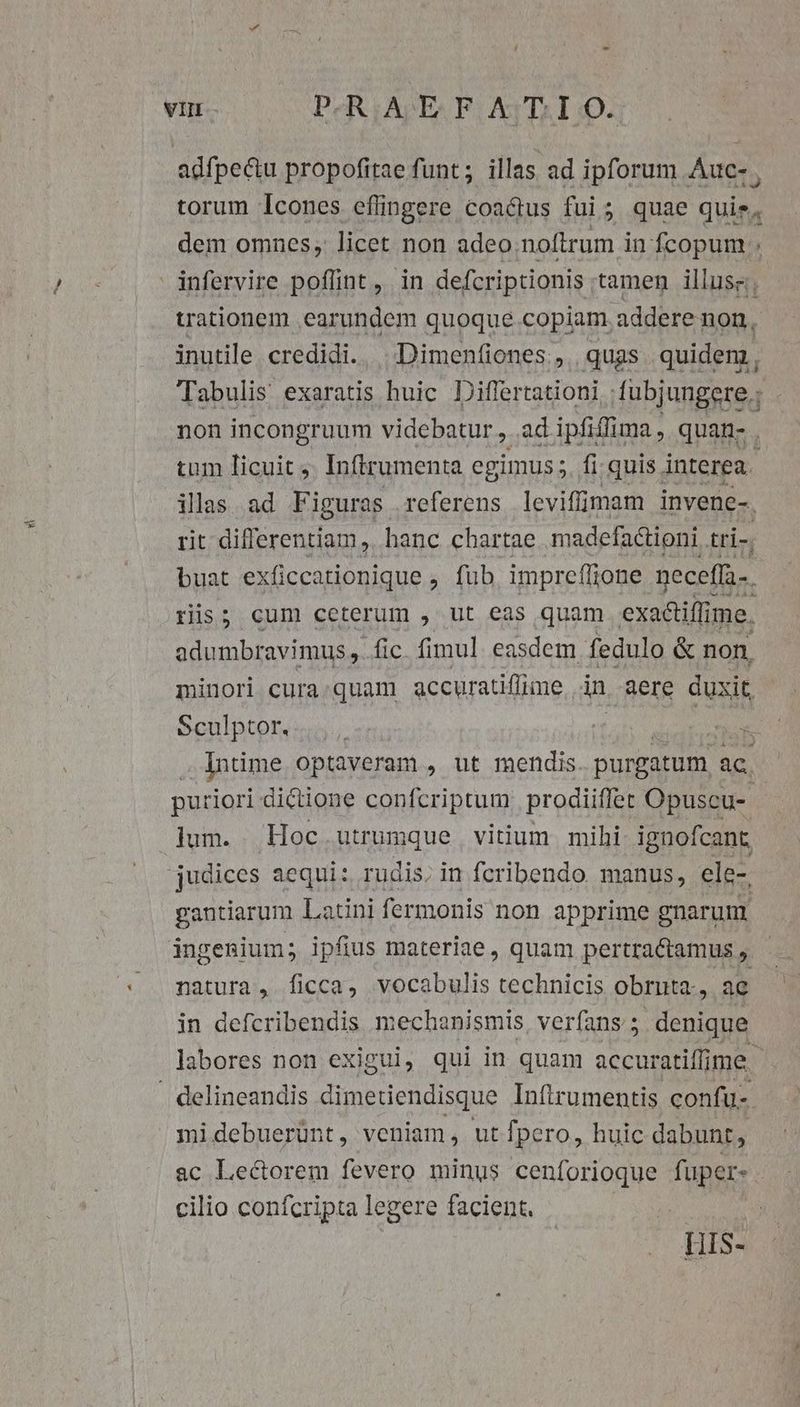 Tabulis exaratis huic Differtationi fubjungere.; non incongruum videbatur, adipfiffima, quan- . tum licuit. Inftrumenta egimus. fi quis interea. rit differentiam, hanc chartae madefactioni. tri-. ris; cum ceterum , ut eas quam exaciffi me. adumbravimus ,. fic. fimul easdem fedulo &amp; non, Indme optaveram , ut mendis purgatum ac. puriori dictione confcriptum prodiiffer Opuscu- lum. . Hoc utrumque vitium mihi ignofcant, judices aequi: rudis, in feribendo manus, ele-, gantiarum Latini fermonis non apprime gnarum natura, ficca, vocabulis technicis obrnta., ae in defcribendis mechanismis, verfans ; denique. midebuerünt, veniam, ut fpero, huic dabunt, ac Lectorem fevero minus cenforioque Tops: cilio confcripta legere facient. HIS-