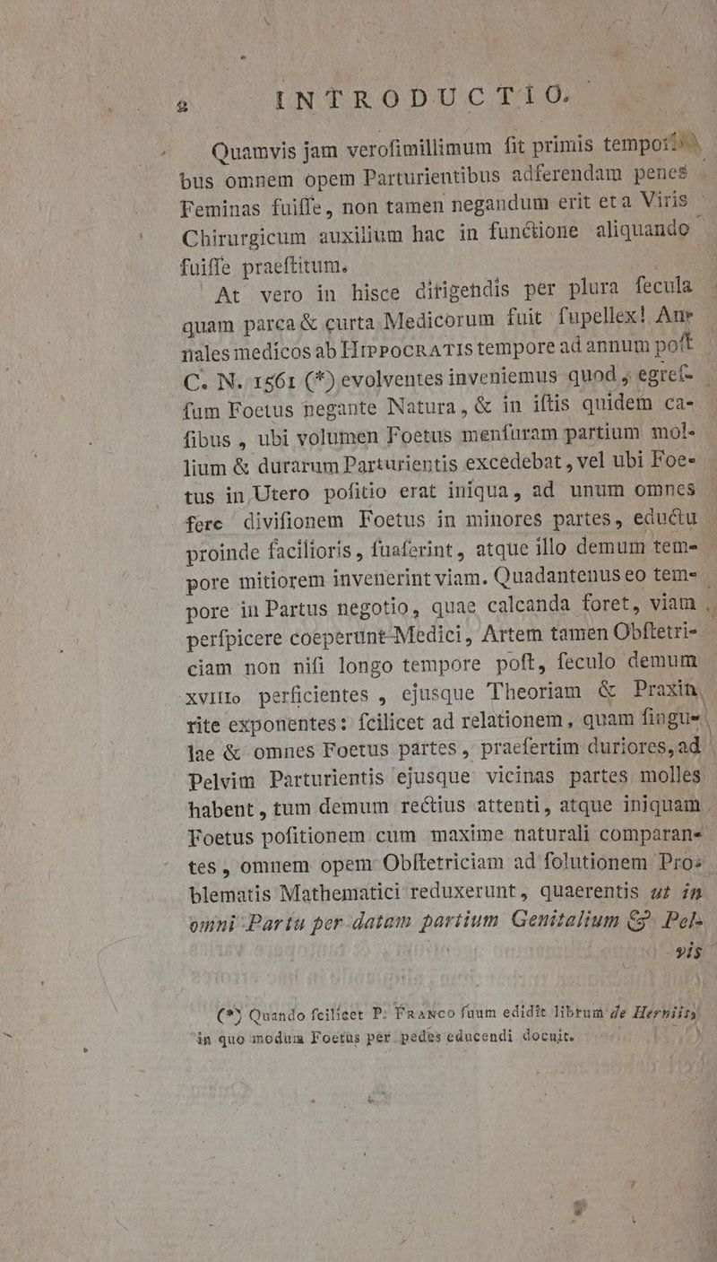 Quamvis jam verofimillimum fit primis tempo? bus omnem opem Parturientibus adferendam penes à. Feminas fuiffe, non tamen negandum erit eta Viris Chirurgicum auxilium hac in funcione aliquando . fuiffe praeftitum. ELE At vero in hisce ditigendis per plura fecula . quam parca &amp; curta Medicorum fuit fupellex! Aur | nales medicos ab HrePocnATISs tempore ad annum pot C. N. 1z61 (*) evolventes inveniemus quod, egref- . fum Foetus negante Natura, &amp; in iftis quidem ca- fibus , ubi volumen Foetus menfuram partium mol- lium &amp; durarum Parturientis excedebat , vel ubi Foe- tus in| Utero pofitio erat iniqua, ad unum omnes fere divifionem Foetus in minores partes, eductu - proinde facilioris , fuaferint, atque illo demum teme - pore mitiorem invenerint viam. Quadantenus eo tem» | pore in Partus negotio, quae calcanda foret, viam ,. perfpicere coeperunt-Medici, Artem tamen Obfletri- - ciam non nifi longo tempore poft, feculo demum .XvIHo perficientes , ejusque Theoriam &amp; Praxin rite exponentes: fcilicet ad relationem , quam fingue lae &amp; omnes Foetus partes , praefertim duriores,ad . Pelvim Parturientis ejusque vicinas partes molles habent, tum demum rectius attenti, atque iniquam . Foetus pofitionem. cum maxime naturali comparans - tes , omnem opem Obftetriciam ad folutionem Pros blematis Mathematici reduxerunt, quaerentis zz i5 | omni -Partu per datam partium. Genitalium G3. Pel- : | yis (*5 Quando fcilicet P: Faaxco fuum edidit librum de Herhbiir, in quo modum Foctus per pedes educendi docuit. RU,