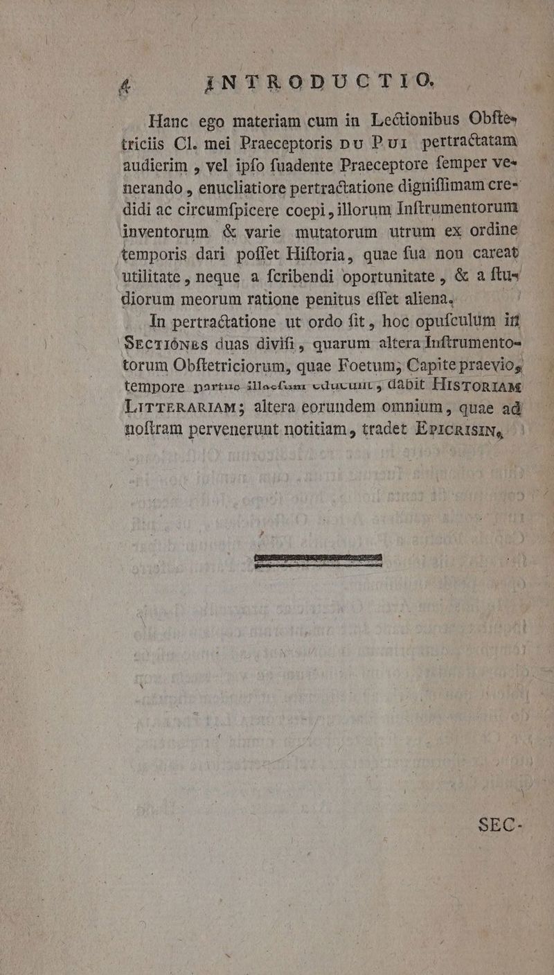 Hanc ego materiam cum in Lectionibus Obfte» triciis Cl. mei Praeceptoris pu P ui pertractatam audierim , vel ipfo fuadente Praeceptore femper ves nerando , enucliatiore pertractatione digniflimam cre» didi ac circumfpicere coepi , illorum Inftrumentorum inventorum &amp; varie mutatorum utrum ex ordine temporis dari poffet Hiftoria, quae fua non careat utilitate, neque a fcribendi oportunitate , &amp; a ftu« diorum meorum ratione penitus effet aliena. | In pertractatione ut ordo fit, hoc opufculum ir SEcrióNEs duas divifi, quarum altera Inftrumento- torum Obftetriciorum, quae Foetum; Capite praeviog tempore partuc illeefumr educvunut ) dabit HisToRIAM LirrERARIAM; altera eorundem omnium, quae ad noftram pervenerunt notitiam, tradet EPICRISIN, ' SEC-