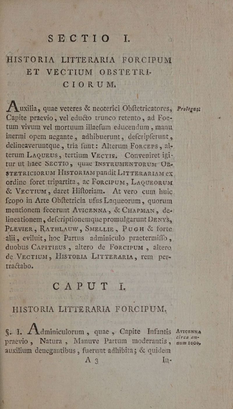 RUSESTUO-. HISTORIA LITTE RARIA FORCIPUM ET VECTIUM ODBSTETRI CIORUM, IB uitis, quae veteres & neoterici Obftetricatores, Capite praevio, vel educto trunco retento, ad Foe- tum vivum vel mortuum illaefum educendum , manu inermi opem negante , adhibuerunt, defcripferunt, delineaveruntque, tria funt: Alterum FonczPs , al» terum LaouEus , tertium VEgcTIS, Conveniret 1gi- tur ut baec SECTIO, quae INSTRUMENTORUM UB» STETRICIORUM HisTORIAM pandit LIT TERARIAM ex ordine foret tripartita, ac FonciruM, LaQuEonUM . & VecTIUM, daret Hiftoriam. At vero cum huic - fcopo in Arte Obftetricia ufus Laqueorum, quorum mentionem fecerunt AviCENNA , & CHaPMaAN, de- lineationem , defcriptionemque promulgarunt DENYS, PrEvIER , RATHLAUW, SwELLIE , PucH & forte duobus CapiTinUus , altero de FoncIPUM , altero de VEcTIUM, HisroniA LrirTERARIA, rem per- tractabo. LA EUT..L HISTORIA LITTERARIA FORCIPUM, ATIS 1 A a minicttlor umi . quae , Capite TInfantis praevio , Natura , Manuve Partum moderantis , . auxilium denegantibus , fuerunt adhibita3 & quidem | A 3 In- Prologus AvVICENNA circa ati- um liocQoo,