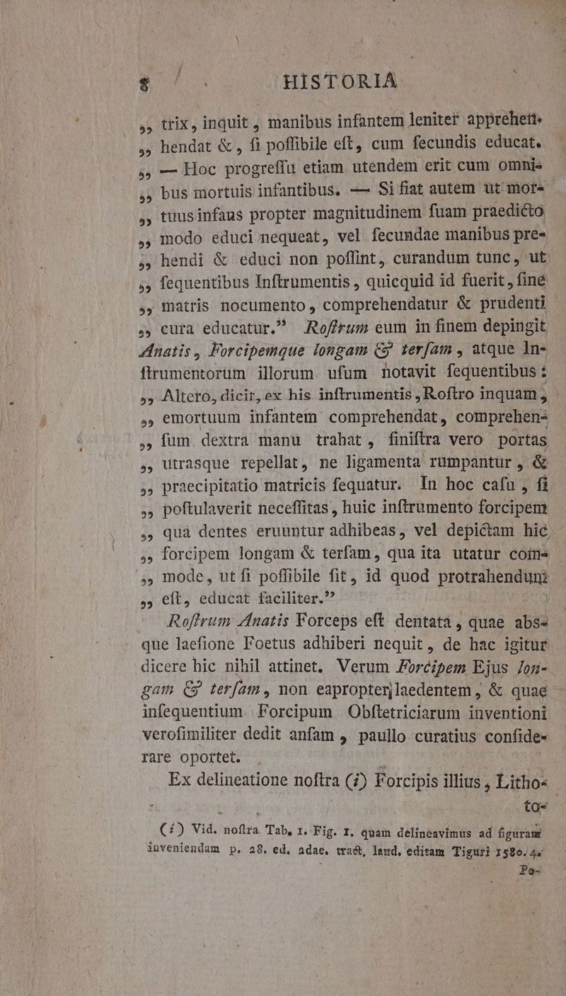 $ | HISTORIA ,, trix, inquit , manibus infantem leniter apprehett« . hendat & , fi poffibile eft, cum fecundis educat. — Hoc progreffu etiam utendem erit cum omni« bus mortuis infantibus. -— Sifiat autem ut more tuusinfaus propter magnitudinem fuam praedicto modo educi nequeat, vel fecundae manibus pre» ,, matris nocumento , comprehendatur & prudenti ... cura educatur. Roffrum eum in finem depingit Zinatis, Forcipemque longam C5 teram , atque In- firumentorum illorum. ufum notavit fequentibus : , emortuum infantem comprehendat, comprehen- , ium dextra manu trahat, finiftra vero portas ,, praecipitatio matricis fequatur. In hoc cafu, fi ,, poftulaverit neceffitas, huic inftrumento forcipem ,. forcipem longam & terfam, qua ita utatur coin », mode, utfi poffibile fit, id quod protrahendum ,, eft, educat faciliter. Roftrum ZAnatis Forceps eft. dentata, quae abs« que laefione Foetus adhiberi nequit, de hac igitur dicere hic nihil attinet, Verum Forcipem Ejus on- gam Cg teram, non eapropterjlaedentem , & quae infequentium | Forcipum | Obfletriciarum inventioni verofimiliter dedit anfam 4 paullo curatius confide- rare oportet. : ta- (2) Vid. aolba Tab, 1. Fig. I. quam delineavimus ad figuraus inveniendam p. 28. ed. adae, tract, laud, editam Tiguri 1586.45 Vae - dag